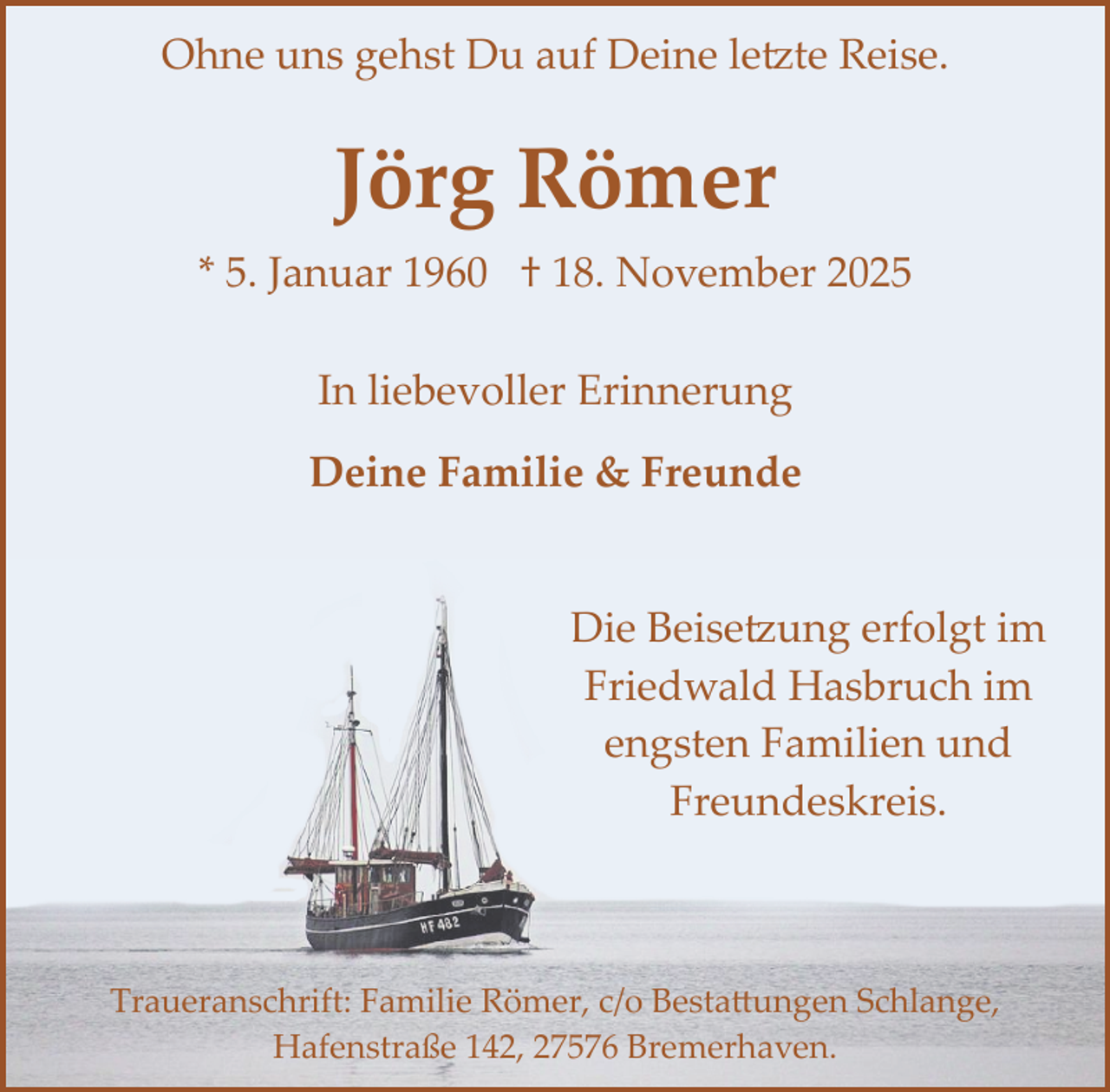 <p>Ohne uns gehst Du auf Deine letzte Reise.</p>
<p>Jörg Römer<br />* 5. Januar 1960 † 18. November 2025<br />In liebevoller Erinnerung<br />Deine Familie &amp; Freunde<br />Die Beisetzung erfolgt im<br />Friedwald Hasbruch im<br />engsten Familien und<br />Freundeskreis.</p>
<p>Traueranschrift: Familie Römer, c/o Bestattungen Schlange,<br />Hafenstraße 142, 27576 Bremerhaven.</p>