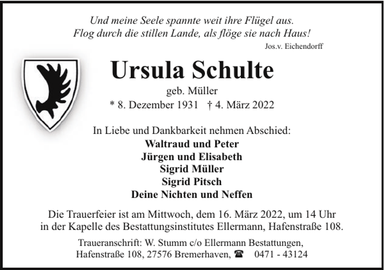 <p>Und meine Seele spannte weit ihre Flügel aus.<br />Flog durch die stillen Lande, als flöge sie nach Haus!<br />Jos.v. Eichendorff</p><p>Ursula Schulte</p><p>geb. Müller<br />* 8. Dezember 1931 † 4. März 2022<br />In Liebe und Dankbarkeit nehmen Abschied:<br />Waltraud und Peter<br />Jürgen und Elisabeth<br />Sigrid Müller<br />Sigrid Pitsch<br />Deine Nichten und Neffen<br />Die Trauerfeier ist am Mittwoch, dem 16. März 2022, um 14 Uhr<br />in der Kapelle des Bestattungsinstitutes Ellermann, Hafenstraße 108.<br />Traueranschrift: W. Stumm c/o Ellermann Bestattungen,<br />Hafenstraße 108, 27576 Bremerhaven, ( 0471 - 43124</p>