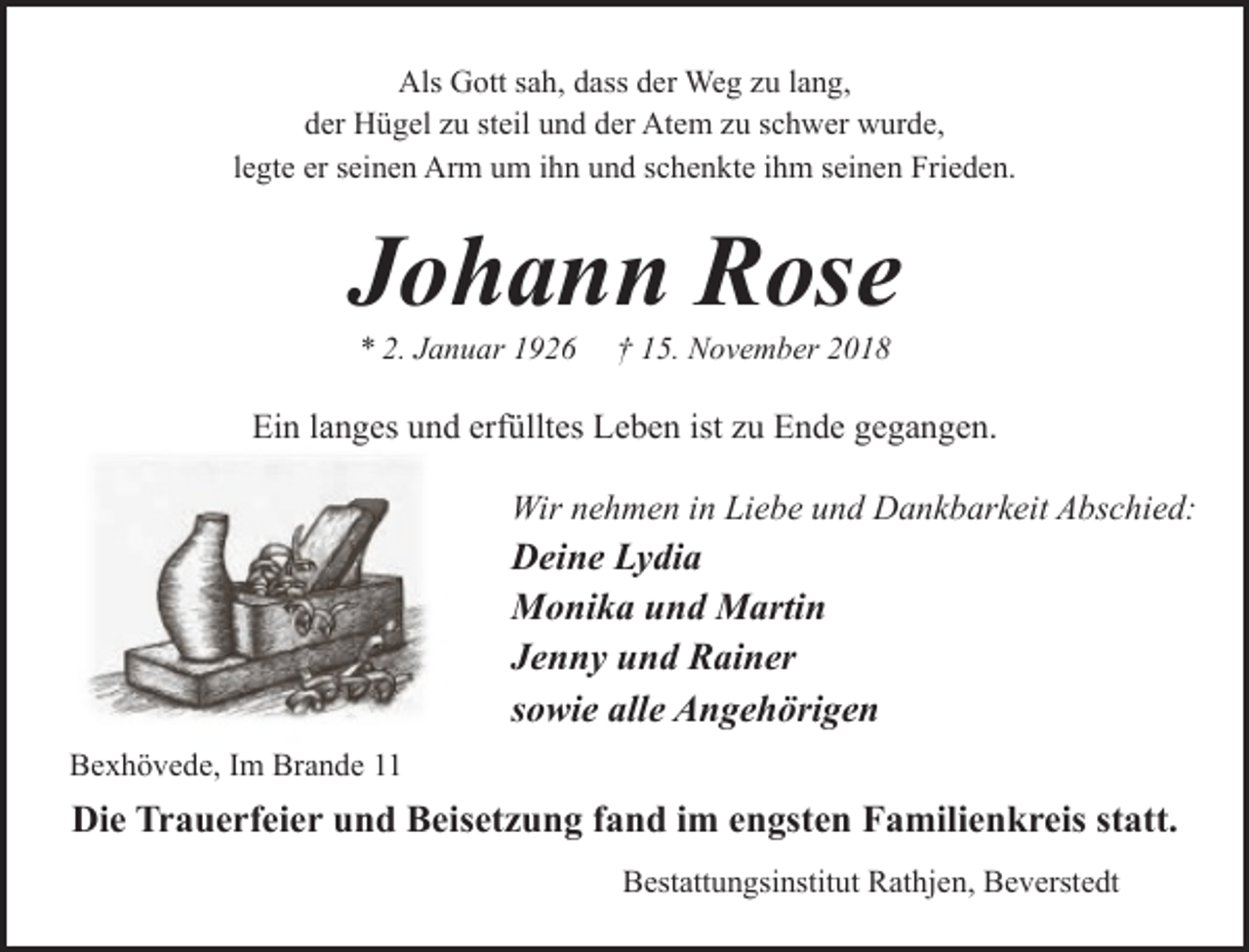 <p>Als Gott sah, dass der Weg zu lang,<br />der Hügel zu steil und der Atem zu schwer wurde,<br />legte er seinen Arm um ihn und schenkte ihm seinen Frieden.</p><p>Johann Rose<br />* 2. Januar 1926</p><p>† 15. November 2018</p><p>Ein langes und erfülltes Leben ist zu Ende gegangen.<br />Wir nehmen in Liebe und Dankbarkeit Abschied:</p><p>Deine Lydia<br />Monika und Martin<br />Jenny und Rainer<br />sowie alle Angehörigen<br />Bexhövede, Im Brande 11</p><p>Die Trauerfeier und Beisetzung fand im engsten Familienkreis statt.<br />Bestattungsinstitut Rathjen, Beverstedt</p>