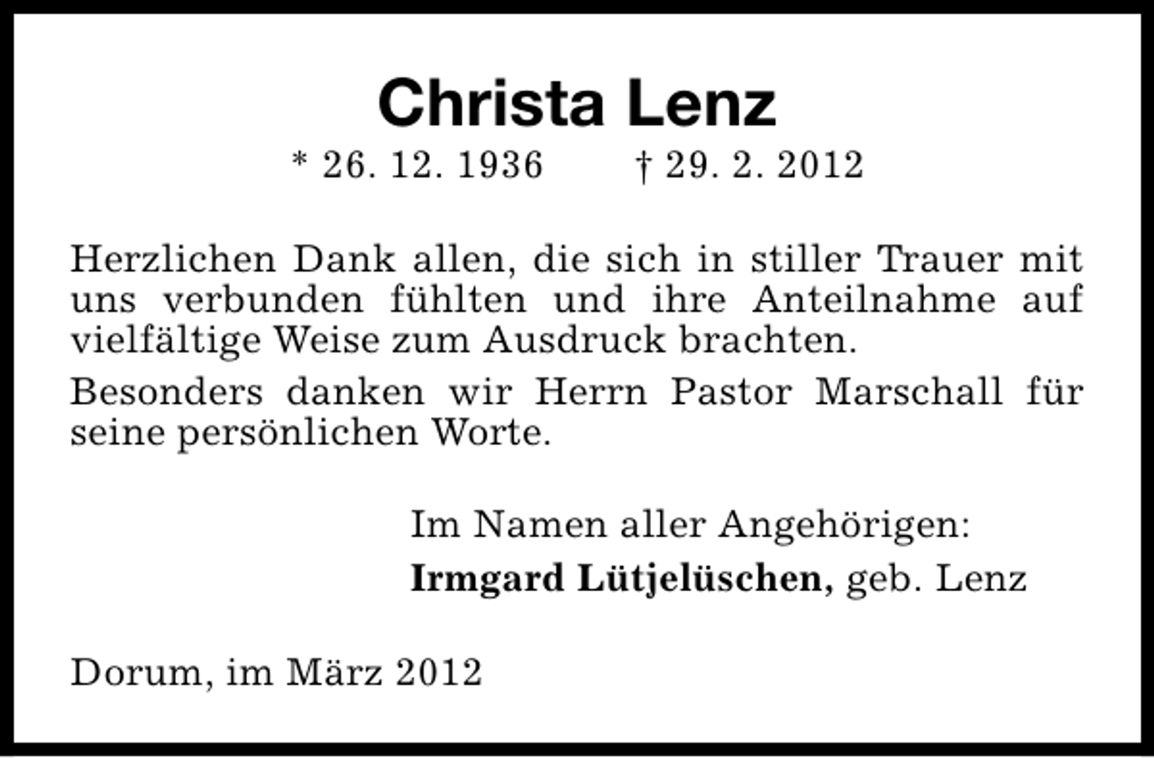 <p>Christa Lenz</p><p>* 26. 12. 1936</p><p>† 29. 2. 2012</p><p>Herzlichen Dank allen, die sich in stiller Trauer mit<br />uns verbunden fühlten und ihre Anteilnahme auf<br />vielfältige Weise zum Ausdruck brachten.<br />Besonders danken wir Herrn Pastor Marschall für<br />seine persönlichen Worte.<br />Im Namen aller Angehörigen:<br />Irmgard Lütjelüschen, geb. Lenz<br />Dorum, im März 2012</p>