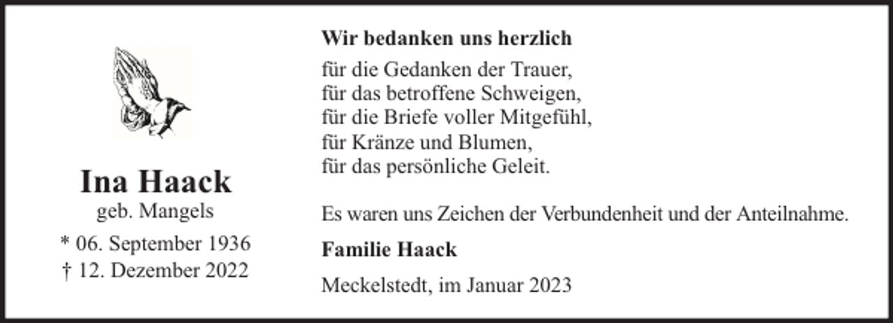 <p>Ina Haack</p><p>geb. Mangels<br />* 06. September 1936<br />† 12. Dezember 2022</p><p>Wir bedanken uns herzlich<br />für die Gedanken der Trauer,<br />für das betroffene Schweigen,<br />für die Briefe voller Mitgefühl,<br />für Kränze und Blumen,<br />für das persönliche Geleit.<br />Es waren uns Zeichen der Verbundenheit und der Anteilnahme.<br />Familie Haack<br />Meckelstedt, im Januar 2023</p>