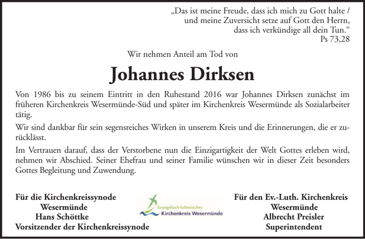 <p>„Das ist meine Freude, dass ich mich zu Gott halte /<br />und meine Zuversicht setze auf Gott den Herrn,<br />dass ich verkündige all dein Tun.“<br />Ps 73,28<br />Wir nehmen Anteil am Tod von</p><p>Johannes Dirksen<br />Von 1986 bis zu seinem Eintritt in den Ruhestand 2016 war Johannes Dirksen zunächst im<br />früheren Kirchenkreis Wesermünde-Süd und später im Kirchenkreis Wesermünde als Sozialarbeiter<br />tätig.<br />Wir sind dankbar für sein segensreiches Wirken in unserem Kreis und die Erinnerungen, die er zurücklässt.<br />Im Vertrauen darauf, dass der Verstorbene nun die Einzigartigkeit der Welt Gottes erleben wird,<br />nehmen wir Abschied. Seiner Ehefrau und seiner Familie wünschen wir in dieser Zeit besonders<br />Gottes Begleitung und Zuwendung.<br />Für die Kirchenkreissynode<br />Wesermünde<br />Hans Schöttke<br />Vorsitzender der Kirchenkreissynode</p><p>Für den Ev.-Luth. Kirchenkreis<br />Wesermünde<br />Albrecht Preisler<br />Superintendent</p>