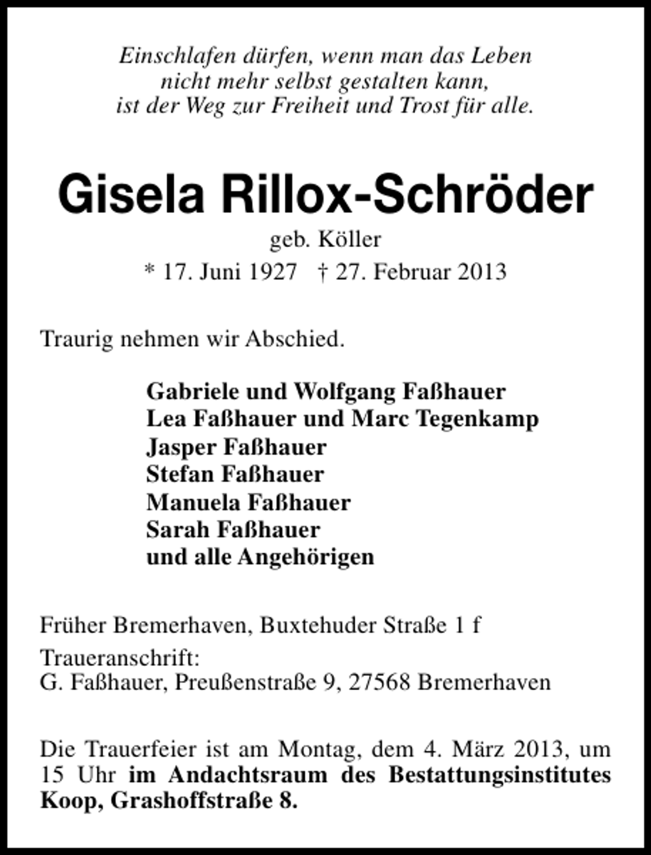 <p>Einschlafen dürfen, wenn man das Leben<br />nicht mehr selbst gestalten kann,<br />ist der Weg zur Freiheit und Trost für alle.</p><p>Gisela Rillox-Schröder<br />geb. Köller<br />* 17. Juni 1927 † 27. Februar 2013</p><p>Traurig nehmen wir Abschied.<br />Gabriele und Wolfgang Faßhauer<br />Lea Faßhauer und Marc Tegenkamp<br />Jasper Faßhauer<br />Stefan Faßhauer<br />Manuela Faßhauer<br />Sarah Faßhauer<br />und alle Angehörigen<br />Früher Bremerhaven, Buxtehuder Straße 1 f<br />Traueranschrift:<br />G. Faßhauer, Preußenstraße 9, 27568 Bremerhaven<br />Die Trauerfeier ist am Montag, dem 4. März 2013, um<br />15 Uhr im Andachtsraum des Bestattungsinstitutes<br />Koop, Grashoffstraße 8.</p>