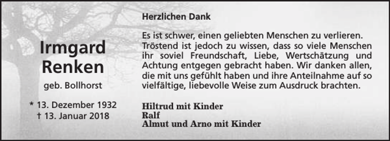 <p>Herzlichen Dank</p><p>Irmgard<br />Renken<br />geb. Bollhorst<br />* 13. Dezember 1932<br />† 13. Januar 2018</p><p>Es ist schwer, einen geliebten Menschen zu verlieren.<br />Tröstend ist jedoch zu wissen, dass so viele Menschen<br />ihr soviel Freundschaft, Liebe, Wertschätzung und<br />Achtung entgegen gebracht haben. Wir danken allen,<br />die mit uns gefühlt haben und ihre Anteilnahme auf so<br />vielfältige, liebevolle Weise zum Ausdruck brachten.<br />Hiltrud mit Kinder<br />Ralf<br />Almut und Arno mit Kinder</p>