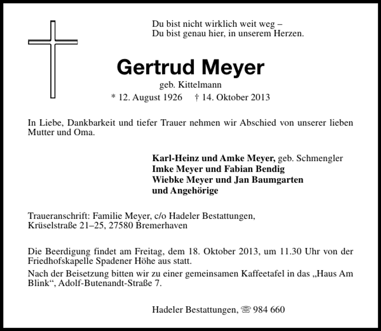 <p>Du bist nicht wirklich weit weg –<br />Du bist genau hier, in unserem Herzen.</p><p>Gertrud Meyer</p><p>geb. Kittelmann<br />* 12. August 1926 † 14. Oktober 2013<br />In Liebe, Dankbarkeit und tiefer Trauer nehmen wir Abschied von unserer lieben<br />Mutter und Oma.<br />Karl-Heinz und Amke Meyer, geb. Schmengler<br />Imke Meyer und Fabian Bendig<br />Wiebke Meyer und Jan Baumgarten<br />und Angehörige<br />Traueranschrift: Familie Meyer, c/o Hadeler Bestattungen,<br />Krüselstraße 21–25, 27580 Bremerhaven<br />Die Beerdigung findet am Freitag, dem 18. Oktober 2013, um 11.30 Uhr von der<br />Friedhofskapelle Spadener Höhe aus statt.<br />Nach der Beisetzung bitten wir zu einer gemeinsamen Kaffeetafel in das „Haus Am<br />Blink“, Adolf-Butenandt-Straße 7.<br />Hadeler Bestattungen, s 984 660</p>
