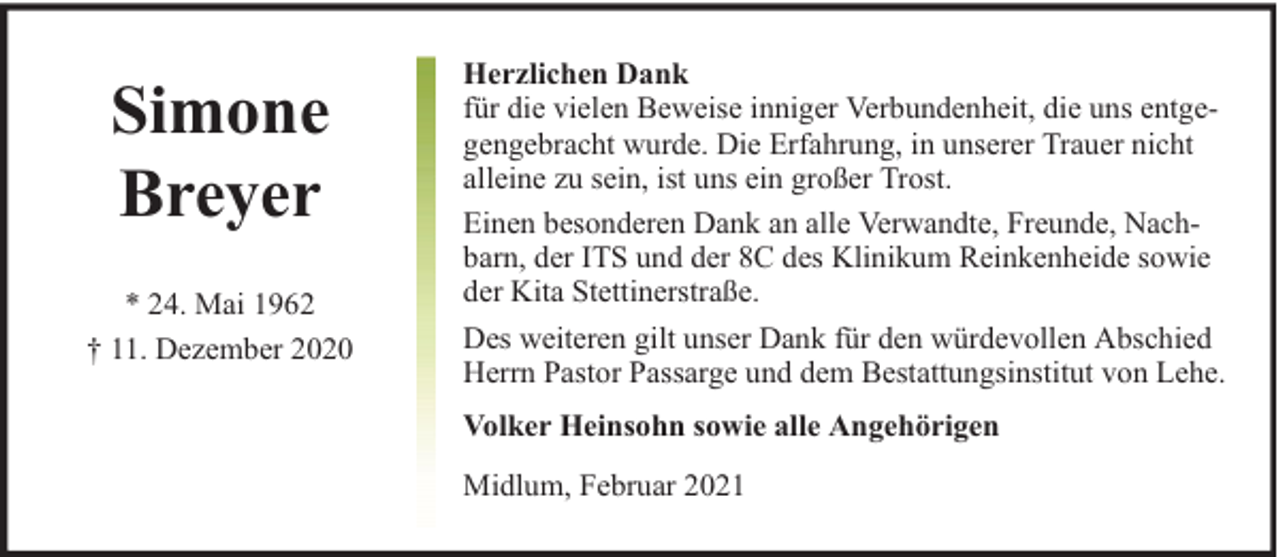 <p>Simone<br />Breyer<br />* 24. Mai 1962<br />† 11. Dezember 2020</p><p>Herzlichen Dank<br />für die vielen Beweise inniger Verbundenheit, die uns entgegengebracht wurde. Die Erfahrung, in unserer Trauer nicht<br />alleine zu sein, ist uns ein großer Trost.<br />Einen besonderen Dank an alle Verwandte, Freunde, Nachbarn, der ITS und der 8C des Klinikum Reinkenheide sowie<br />der Kita Stettinerstraße.<br />Des weiteren gilt unser Dank für den würdevollen Abschied<br />Herrn Pastor Passarge und dem Bestattungsinstitut von Lehe.<br />Volker Heinsohn sowie alle Angehörigen<br />Midlum, Februar 2021</p>