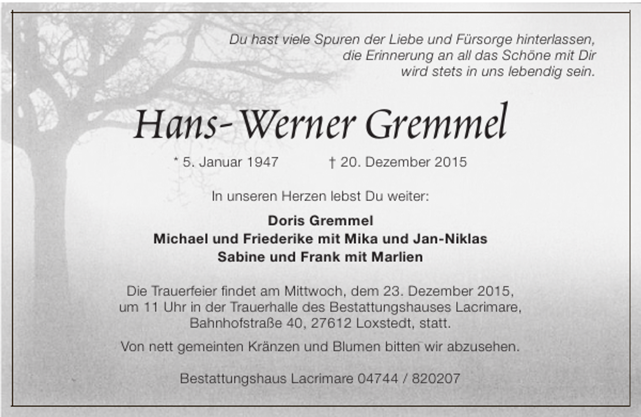 <p>Du hast viele Spuren der Liebe und Fürsorge hinterlassen,<br />die Erinnerung an all das Schöne mit Dir<br />wird stets in uns lebendig sein.</p><p>Hans-Werner Gremmel<br />* 5. Januar 1947</p><p>† 20. Dezember 2015</p><p>In unseren Herzen lebst Du weiter:<br />Doris Gremmel<br />Michael und Friederike mit Mika und Jan-Niklas<br />Sabine und Frank mit Marlien<br />Die Trauerfeier findet am Mittwoch, dem 23. Dezember 2015,<br />um 11 Uhr in der Trauerhalle des Bestattungshauses Lacrimare,<br />Bahnhofstraße 40, 27612 Loxstedt, statt.<br />Von nett gemeinten Kränzen und Blumen bitten wir abzusehen.<br />Bestattungshaus Lacrimare 04744 / 820207</p>