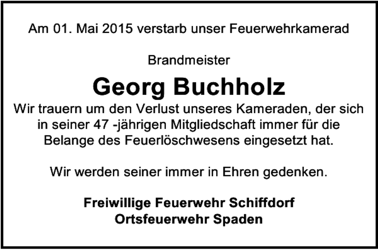 <p>Am 01. Mai 2015 verstarb unser Feuerwehrkamerad<br />Brandmeister</p><p>Georg Buchholz</p><p>Wir trauern um den Verlust unseres Kameraden, der sich<br />in seiner 47 -jährigen Mitgliedschaft immer für die<br />Belange des Feuerlöschwesens eingesetzt hat.<br />Wir werden seiner immer in Ehren gedenken.<br />Freiwillige Feuerwehr Schiffdorf<br />Ortsfeuerwehr Spaden</p>