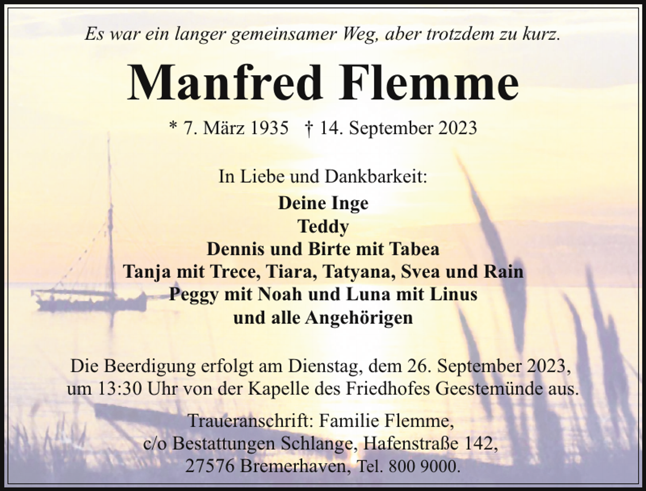 <p>Es war ein langer gemeinsamer Weg, aber trotzdem zu kurz.</p><p>Manfred Flemme<br />* 7. März 1935 † 14. September 2023</p><p>In Liebe und Dankbarkeit:<br />Deine Inge<br />Teddy<br />Dennis und Birte mit Tabea<br />Tanja mit Trece, Tiara, Tatyana, Svea und Rain<br />Peggy mit Noah und Luna mit Linus<br />und alle Angehörigen<br />Die Beerdigung erfolgt am Dienstag, dem 26. September 2023,<br />um 13:30 Uhr von der Kapelle des Friedhofes Geestemünde aus.<br />Traueranschrift: Familie Flemme,<br />c/o Bestattungen Schlange, Hafenstraße 142,<br />27576 Bremerhaven, Tel. 800 9000.</p>