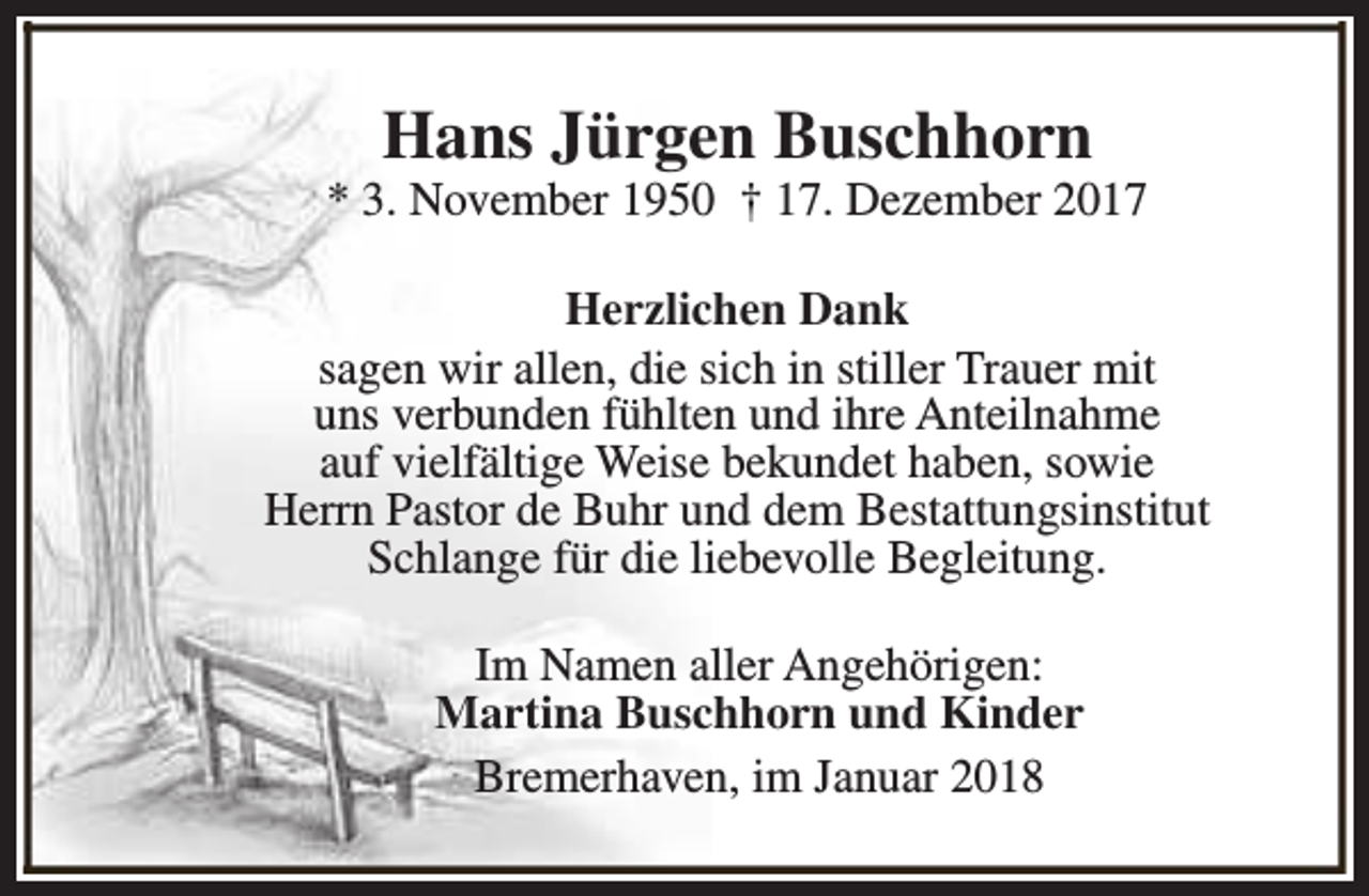 <p>Hans Jürgen Buschhorn</p><p>* 3. November 1950 † 17. Dezember 2017<br />Herzlichen Dank<br />sagen wir allen, die sich in stiller Trauer mit<br />uns verbunden fühlten und ihre Anteilnahme<br />auf vielfältige Weise bekundet haben, sowie<br />Herrn Pastor de Buhr und dem Bestattungsinstitut<br />Schlange für die liebevolle Begleitung.<br />Im Namen aller Angehörigen:<br />Martina Buschhorn und Kinder<br />Bremerhaven, im Januar 2018</p>