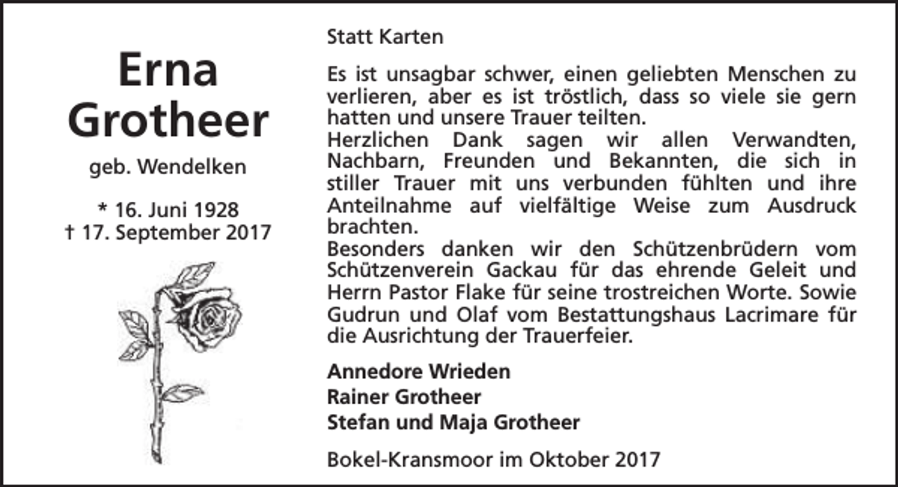 <p>Erna<br />Grotheer<br />geb. Wendelken<br />* 16. Juni 1928<br />† 17. September 2017</p><p>Statt Karten<br />Es ist unsagbar schwer, einen geliebten Menschen zu<br />verlieren, aber es ist tröstlich, dass so viele sie gern<br />hatten und unsere Trauer teilten.<br />Herzlichen Dank sagen wir allen Verwandten,<br />Nachbarn, Freunden und Bekannten, die sich in<br />stiller Trauer mit uns verbunden fühlten und ihre<br />Anteilnahme auf vielfältige Weise zum Ausdruck<br />brachten.<br />Besonders danken wir den Schützenbrüdern vom<br />Schützenverein Gackau für das ehrende Geleit und<br />Herrn Pastor Flake für seine trostreichen Worte. Sowie<br />Gudrun und Olaf vom Bestattungshaus Lacrimare für<br />die Ausrichtung der Trauerfeier.<br />Annedore Wrieden<br />Rainer Grotheer<br />Stefan und Maja Grotheer<br />Bokel-Kransmoor im Oktober 2017</p>