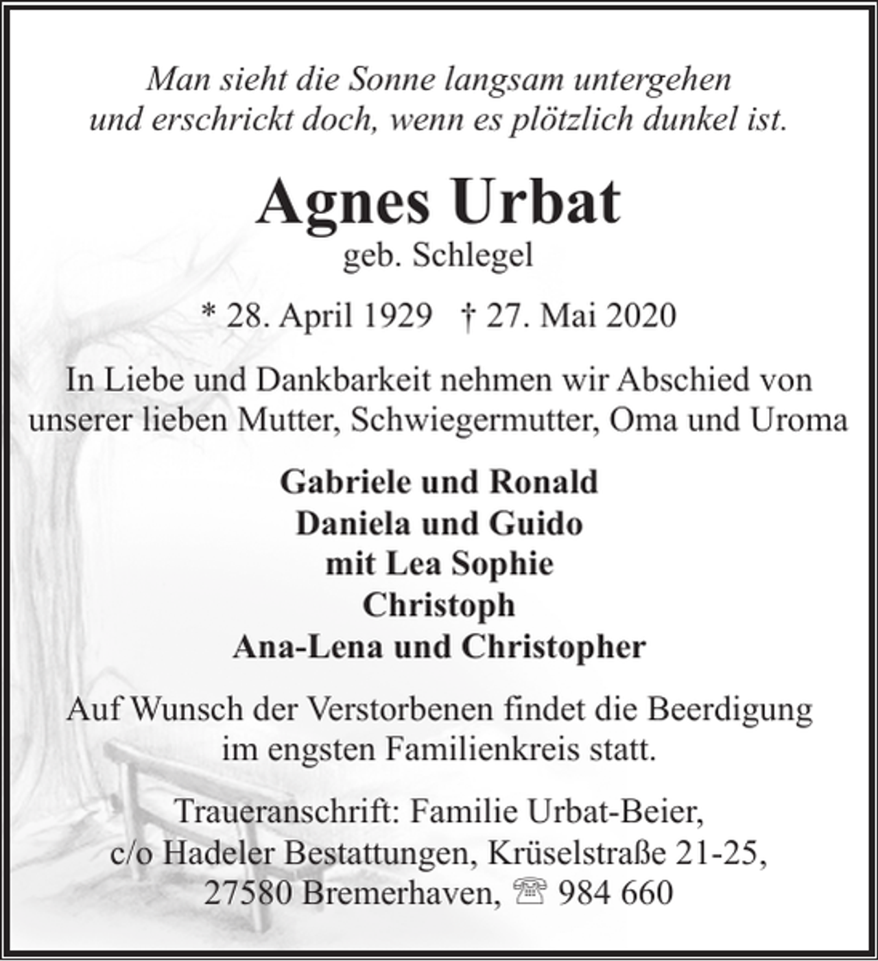 <p>Man sieht die Sonne langsam untergehen<br />und erschrickt doch, wenn es plötzlich dunkel ist.</p><p>Agnes Urbat<br />geb. Schlegel</p><p>* 28. April 1929 † 27. Mai 2020<br />In Liebe und Dankbarkeit nehmen wir Abschied von<br />unserer lieben Mutter, Schwiegermutter, Oma und Uroma<br />Gabriele und Ronald<br />Daniela und Guido<br />mit Lea Sophie<br />Christoph<br />Ana-Lena und Christopher<br />Auf Wunsch der Verstorbenen findet die Beerdigung<br />im engsten Familienkreis statt.<br />Traueranschrift: Familie Urbat-Beier,<br />c/o Hadeler Bestattungen, Krüselstraße 21-25,<br />27580 Bremerhaven, ' 984 660</p>