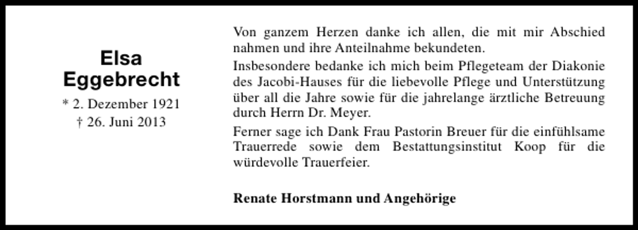 <p>Elsa<br />Eggebrecht<br />* 2. Dezember 1921<br />† 26. Juni 2013</p><p>Von ganzem Herzen danke ich allen, die mit mir Abschied<br />nahmen und ihre Anteilnahme bekundeten.<br />Insbesondere bedanke ich mich beim Pflegeteam der Diakonie<br />des Jacobi-Hauses für die liebevolle Pflege und Unterstützung<br />über all die Jahre sowie für die jahrelange ärztliche Betreuung<br />durch Herrn Dr. Meyer.<br />Ferner sage ich Dank Frau Pastorin Breuer für die einfühlsame<br />Trauerrede sowie dem Bestattungsinstitut Koop für die<br />würdevolle Trauerfeier.<br />Renate Horstmann und Angehörige</p>