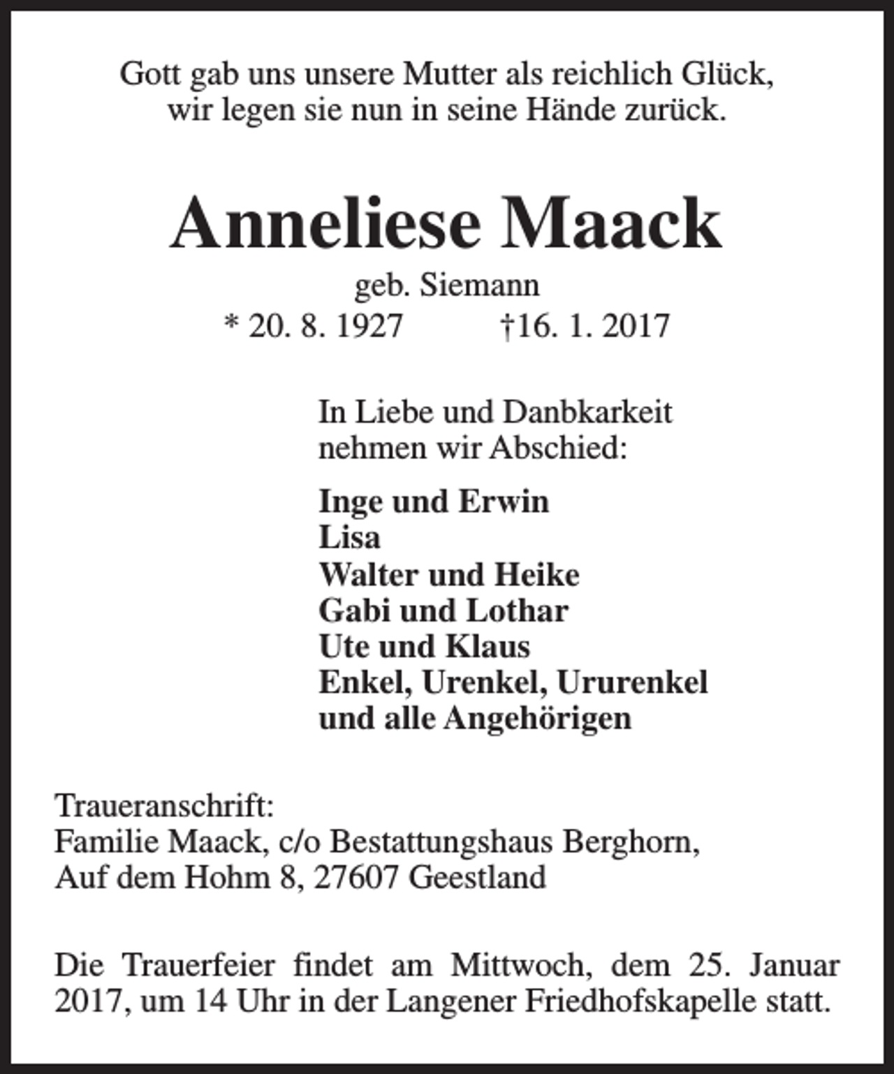 <p>Gott gab uns unsere Mutter als reichlich Glück,<br />wir legen sie nun in seine Hände zurück.</p><p>Anneliese Maack<br />geb. Siemann<br />* 20. 8. 1927<br />†16. 1. 2017</p><p>In Liebe und Danbkarkeit<br />nehmen wir Abschied:<br />Inge und Erwin<br />Lisa<br />Walter und Heike<br />Gabi und Lothar<br />Ute und Klaus<br />Enkel, Urenkel, Ururenkel<br />und alle Angehörigen<br />Traueranschrift:<br />Familie Maack, c/o Bestattungshaus Berghorn,<br />Auf dem Hohm 8, 27607 Geestland<br />Die Trauerfeier findet am Mittwoch, dem 25. Januar<br />2017, um 14 Uhr in der Langener Friedhofskapelle statt.</p>