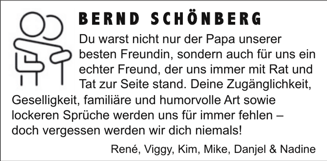 <p>BERND SCHÖNBERG<br />Du warst nicht nur der Papa unserer<br />besten Freundin, sondern auch für uns ein<br />echter Freund, der uns immer mit Rat und<br />Tat zur Seite stand. Deine Zugänglichkeit,<br />Geselligkeit, familiäre und humorvolle Art sowie<br />lockeren Sprüche werden uns für immer fehlen –<br />doch vergessen werden wir dich niemals!<br />René, Viggy, Kim, Mike, Danjel &amp; Nadine</p>