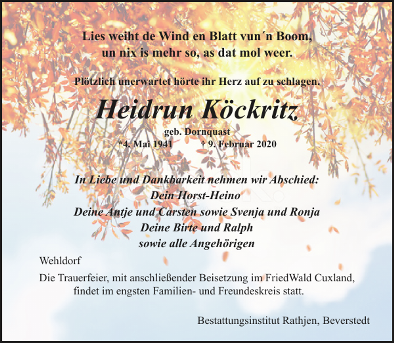 <p>Lies weiht de Wind en Blatt vun´n Boom,<br />un nix is mehr so, as dat mol weer.<br />Plötzlich unerwartet hörte ihr Herz auf zu schlagen.</p><p>Heidrun Köckritz<br />geb. Dornquast<br />*4. Mai 1941<br />† 9. Februar 2020</p><p>In Liebe und Dankbarkeit nehmen wir Abschied:<br />Dein Horst-Heino<br />Deine Antje und Carsten sowie Svenja und Ronja<br />Deine Birte und Ralph<br />sowie alle Angehörigen<br />Wehldorf<br />Die Trauerfeier, mit anschließender Beisetzung im FriedWald Cuxland,<br />findet im engsten Familien- und Freundeskreis statt.<br />Bestattungsinstitut Rathjen, Beverstedt</p>