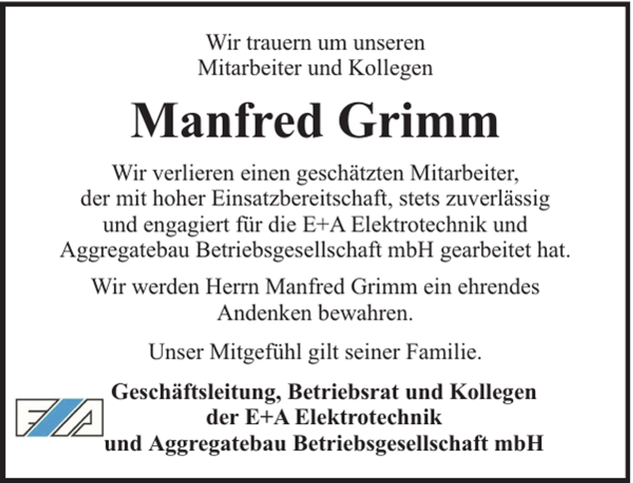<p>Wir trauern um unseren<br />Mitarbeiter und Kollegen</p><p>Manfred Grimm<br />Wir verlieren einen geschätzten Mitarbeiter,<br />der mit hoher Einsatzbereitschaft, stets zuverlässig<br />und engagiert für die E+A Elektrotechnik und<br />Aggregatebau Betriebsgesellschaft mbH gearbeitet hat.<br />Wir werden Herrn Manfred Grimm ein ehrendes<br />Andenken bewahren.<br />Unser Mitgefühl gilt seiner Familie.<br />Geschäftsleitung, Betriebsrat und Kollegen<br />der E+A Elektrotechnik<br />und Aggregatebau Betriebsgesellschaft mbH</p>