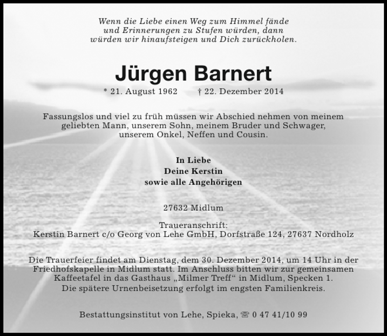 <p>Wenn die Liebe einen Weg zum Himmel fände<br />und Erinnerungen zu Stufen würden, dann<br />würden wir hinaufsteigen und Dich zurückholen.</p><p>Jürgen Barnert</p><p>* 21. August 1962</p><p>† 22. Dezember 2014</p><p>Fassungslos und viel zu früh müssen wir Abschied nehmen von meinem<br />geliebten Mann, unserem Sohn, meinem Bruder und Schwager,<br />unserem Onkel, Neffen und Cousin.<br />In Liebe<br />Deine Kerstin<br />sowie alle Angehörigen<br />27632 Midlum<br />Traueranschrift:<br />Kerstin Barnert c/o Georg von Lehe GmbH, Dorfstraße 124, 27637 Nordholz<br />Die Trauerfeier findet am Dienstag, dem 30. Dezember 2014, um 14 Uhr in der<br />Friedhofskapelle in Midlum statt. Im Anschluss bitten wir zur gemeinsamen<br />Kaffeetafel in das Gasthaus „Milmer Treff“ in Midlum, Specken 1.<br />Die spätere Urnenbeisetzung erfolgt im engsten Familienkreis.<br />Bestattungsinstitut von Lehe, Spieka, s 0 47 41/10 99</p>
