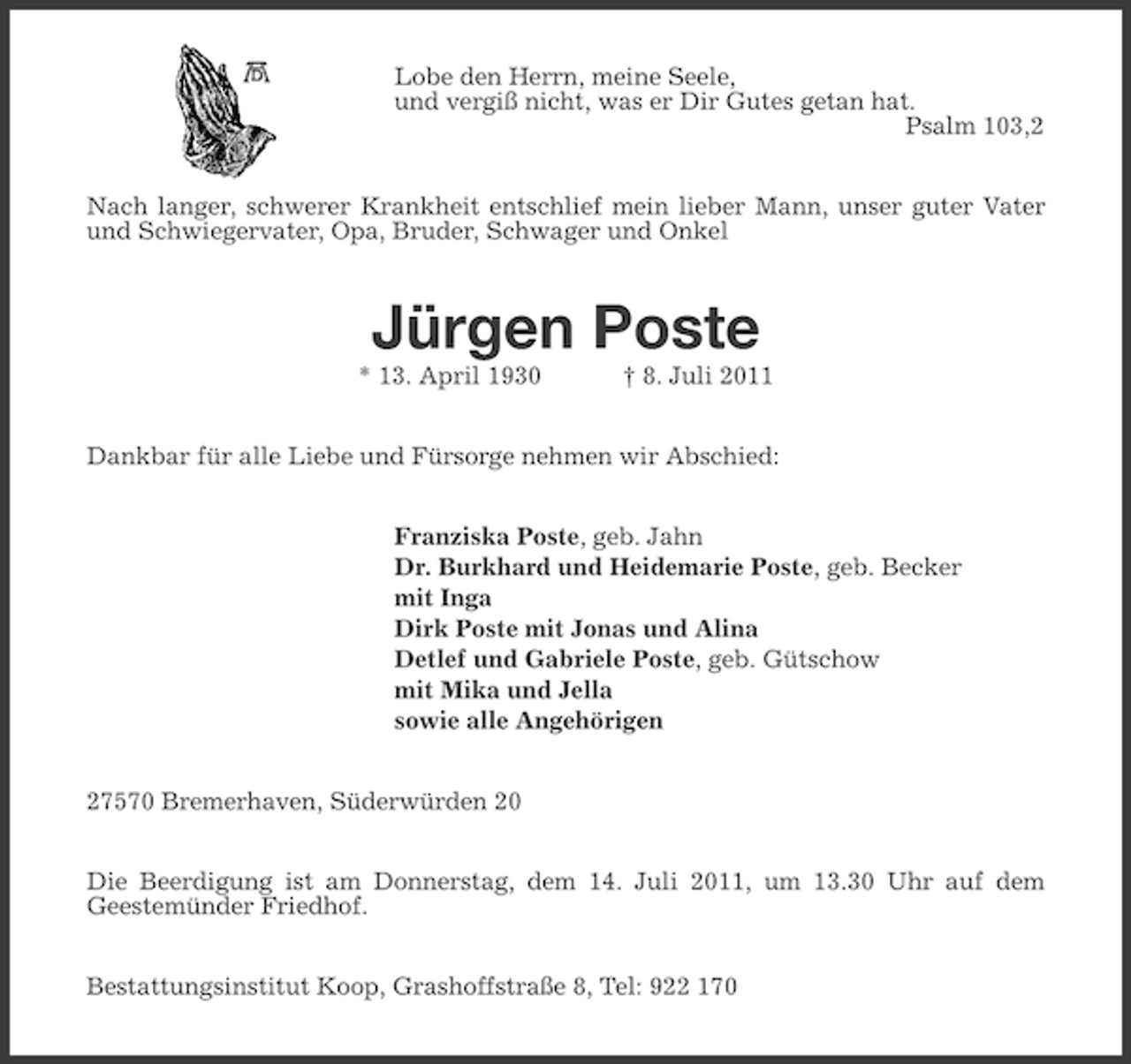 <p>Lobe den Herrn, meine Seele,<br />und vergiß nicht, was er Dir Gutes getan hat.<br />Psalm 103,2<br />Nach langer, schwerer Krankheit entschlief mein lieber Mann, unser guter Vater<br />und Schwiegervater, Opa, Bruder, Schwager und Onkel</p><p>Jürgen Poste<br />* 13. April 1930</p><p>† 8. Juli 2011</p><p>Dankbar für alle Liebe und Fürsorge nehmen wir Abschied:<br />Franziska Poste, geb. Jahn<br />Dr. Burkhard und Heidemarie Poste, geb. Becker<br />mit Inga<br />Dirk Poste mit Jonas und Alina<br />Detlef und Gabriele Poste, geb. Gütschow<br />mit Mika und Jella<br />sowie alle Angehörigen<br />27570 Bremerhaven, Süderwürden 20<br />Die Beerdigung ist am Donnerstag, dem 14. Juli 2011, um 13.30 Uhr auf dem<br />Geestemünder Friedhof.<br />Bestattungsinstitut Koop, Grashoffstraße 8, Tel: 922 170</p>