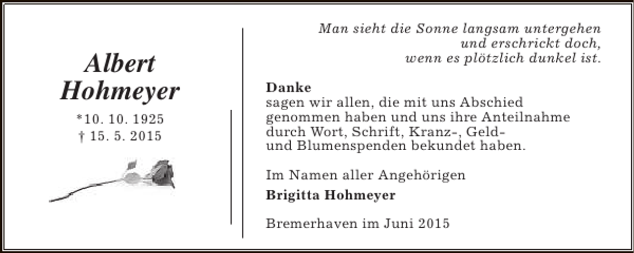 <p>Albert<br />Hohmeyer<br />*10. 10. 1925<br />† 15. 5. 2015</p><p>Man sieht die Sonne langsam untergehen<br />und erschrickt doch,<br />wenn es plötzlich dunkel ist.<br />Danke<br />sagen wir allen, die mit uns Abschied<br />genommen haben und uns ihre Anteilnahme<br />durch Wort, Schrift, Kranz-, Geldund Blumenspenden bekundet haben.<br />Im Namen aller Angehörigen<br />Brigitta Hohmeyer<br />Bremerhaven im Juni 2015</p>