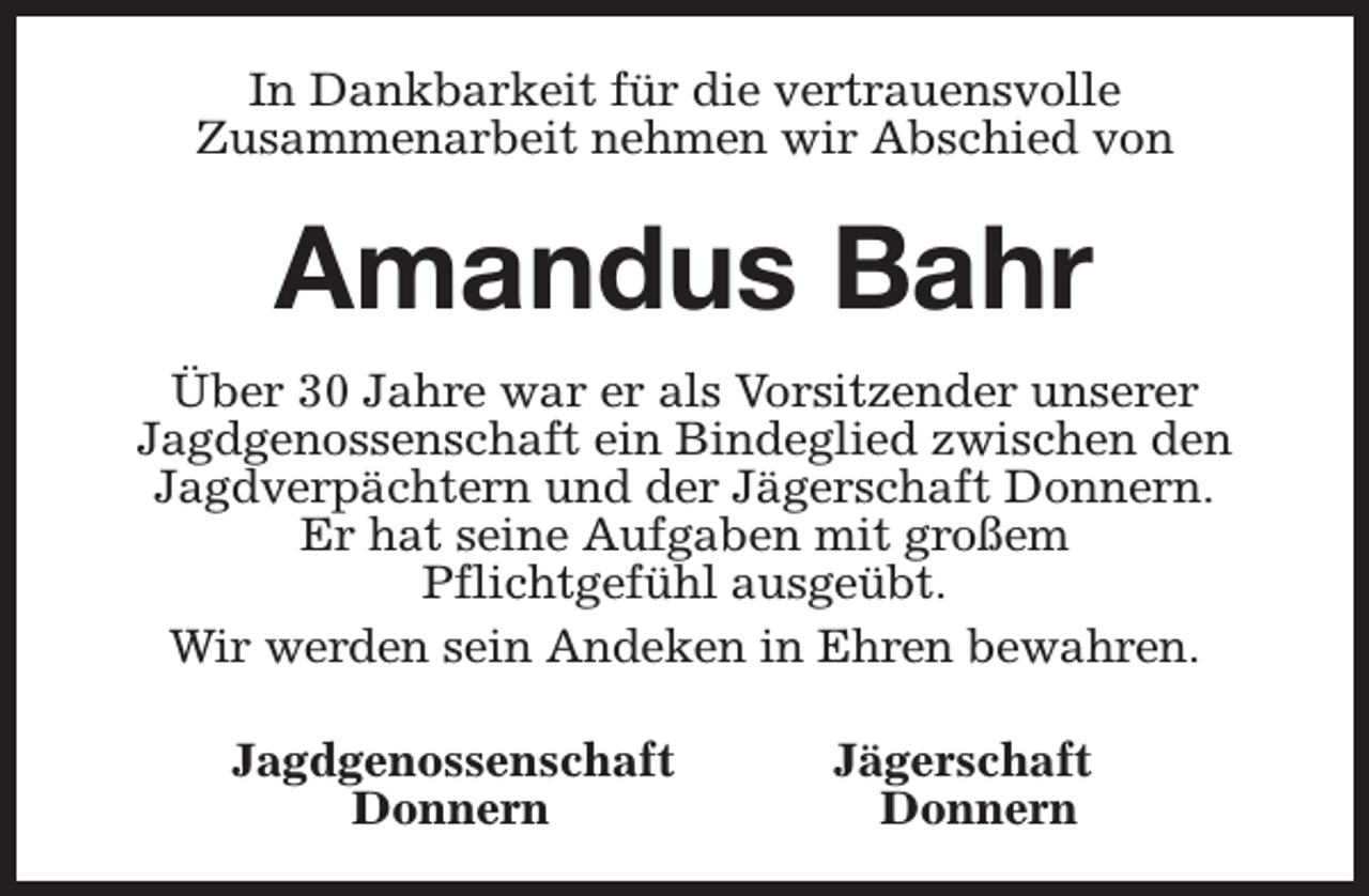 <p>In Dankbarkeit für die vertrauensvolle<br />Zusammenarbeit nehmen wir Abschied von</p><p>Amandus Bahr<br />Über 30 Jahre war er als Vorsitzender unserer<br />Jagdgenossenschaft ein Bindeglied zwischen den<br />Jagdverpächtern und der Jägerschaft Donnern.<br />Er hat seine Aufgaben mit großem<br />Pflichtgefühl ausgeübt.<br />Wir werden sein Andeken in Ehren bewahren.<br />Jagdgenossenschaft<br />Donnern</p><p>Jägerschaft<br />Donnern</p>