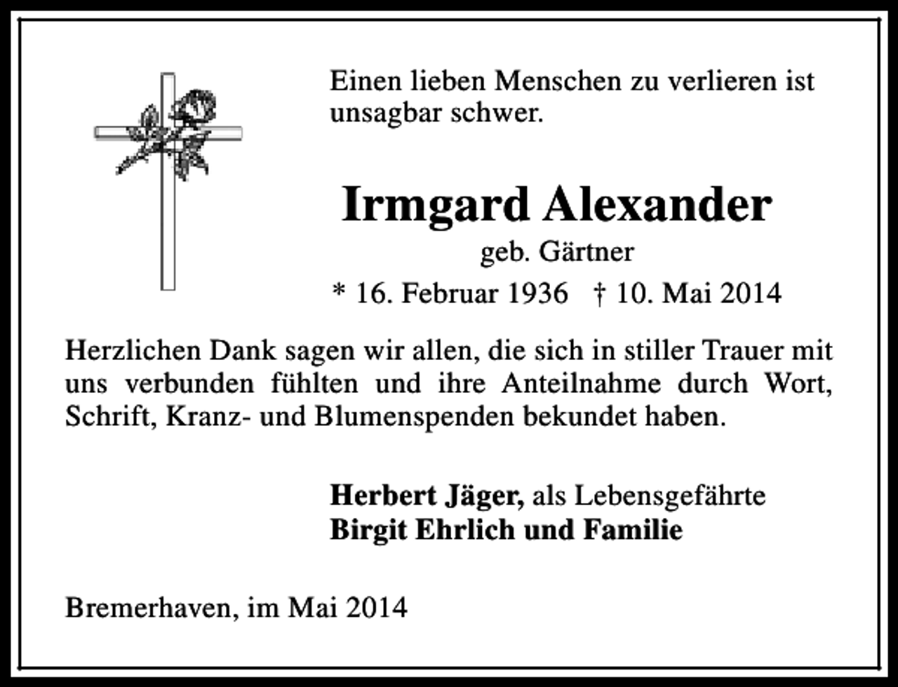 <p>Einen lieben Menschen zu verlieren ist<br />unsagbar schwer.</p><p>Irmgard Alexander</p><p>geb. Gärtner<br />* 16. Februar 1936 † 10. Mai 2014<br />Herzlichen Dank sagen wir allen, die sich in stiller Trauer mit<br />uns verbunden fühlten und ihre Anteilnahme durch Wort,<br />Schrift, Kranz- und Blumenspenden bekundet haben.<br />Herbert Jäger, als Lebensgefährte<br />Birgit Ehrlich und Familie<br />Bremerhaven, im Mai 2014</p>
