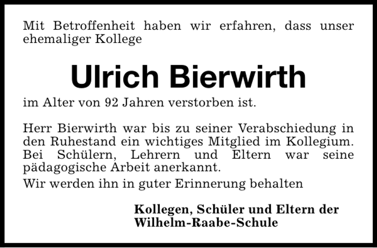 <p>Mit Betroffenheit haben wir erfahren, dass unser<br />ehemaliger Kollege</p><p>Ulrich Bierwirth</p><p>im Alter von 92 Jahren verstorben ist.</p><p>Herr Bierwirth war bis zu seiner Verabschiedung in<br />den Ruhestand ein wichtiges Mitglied im Kollegium.<br />Bei Schülern, Lehrern und Eltern war seine<br />pädagogische Arbeit anerkannt.<br />Wir werden ihn in guter Erinnerung behalten<br />Kollegen, Schüler und Eltern der<br />Wilhelm-Raabe-Schule</p>