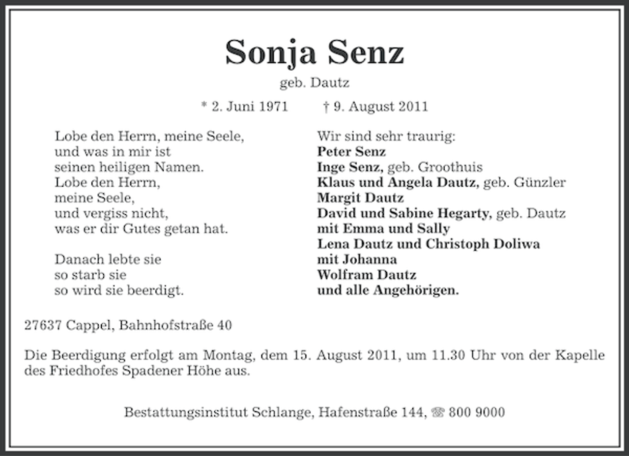 <p>Sonja Senz<br />geb. Dautz<br />* 2. Juni 1971<br />Lobe den Herrn, meine Seele,<br />und was in mir ist<br />seinen heiligen Namen.<br />Lobe den Herrn,<br />meine Seele,<br />und vergiss nicht,<br />was er dir Gutes getan hat.<br />Danach lebte sie<br />so starb sie<br />so wird sie beerdigt.</p><p>† 9. August 2011<br />Wir sind sehr traurig:<br />Peter Senz<br />Inge Senz, geb. Groothuis<br />Klaus und Angela Dautz, geb. Günzler<br />Margit Dautz<br />David und Sabine Hegarty, geb. Dautz<br />mit Emma und Sally<br />Lena Dautz und Christoph Doliwa<br />mit Johanna<br />Wolfram Dautz<br />und alle Angehörigen.</p><p>27637 Cappel, Bahnhofstraße 40<br />Die Beerdigung erfolgt am Montag, dem 15. August 2011, um 11.30 Uhr von der Kapelle<br />des Friedhofes Spadener Höhe aus.<br />Bestattungsinstitut Schlange, Hafenstraße 144, 800 9000</p>