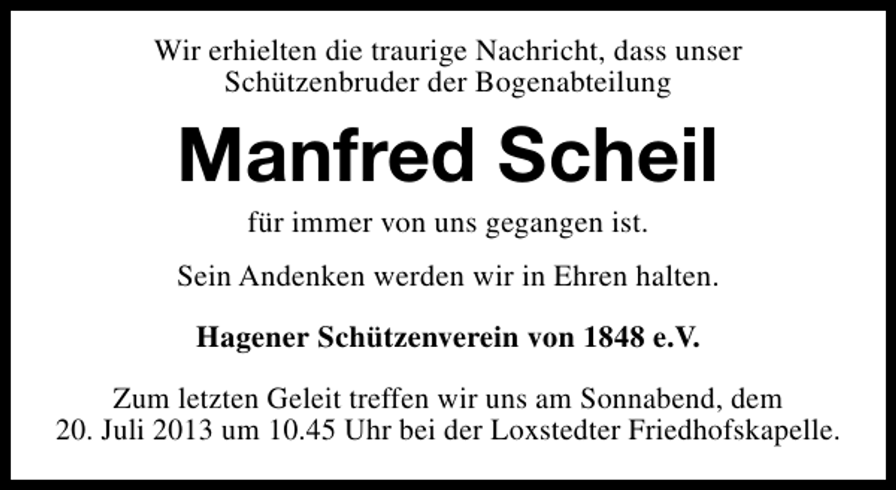 <p>Wir erhielten die traurige Nachricht, dass unser<br />Schützenbruder der Bogenabteilung</p><p>Manfred Scheil<br />für immer von uns gegangen ist.</p><p>Sein Andenken werden wir in Ehren halten.<br />Hagener Schützenverein von 1848 e.V.<br />Zum letzten Geleit treffen wir uns am Sonnabend, dem<br />20. Juli 2013 um 10.45 Uhr bei der Loxstedter Friedhofskapelle.</p>