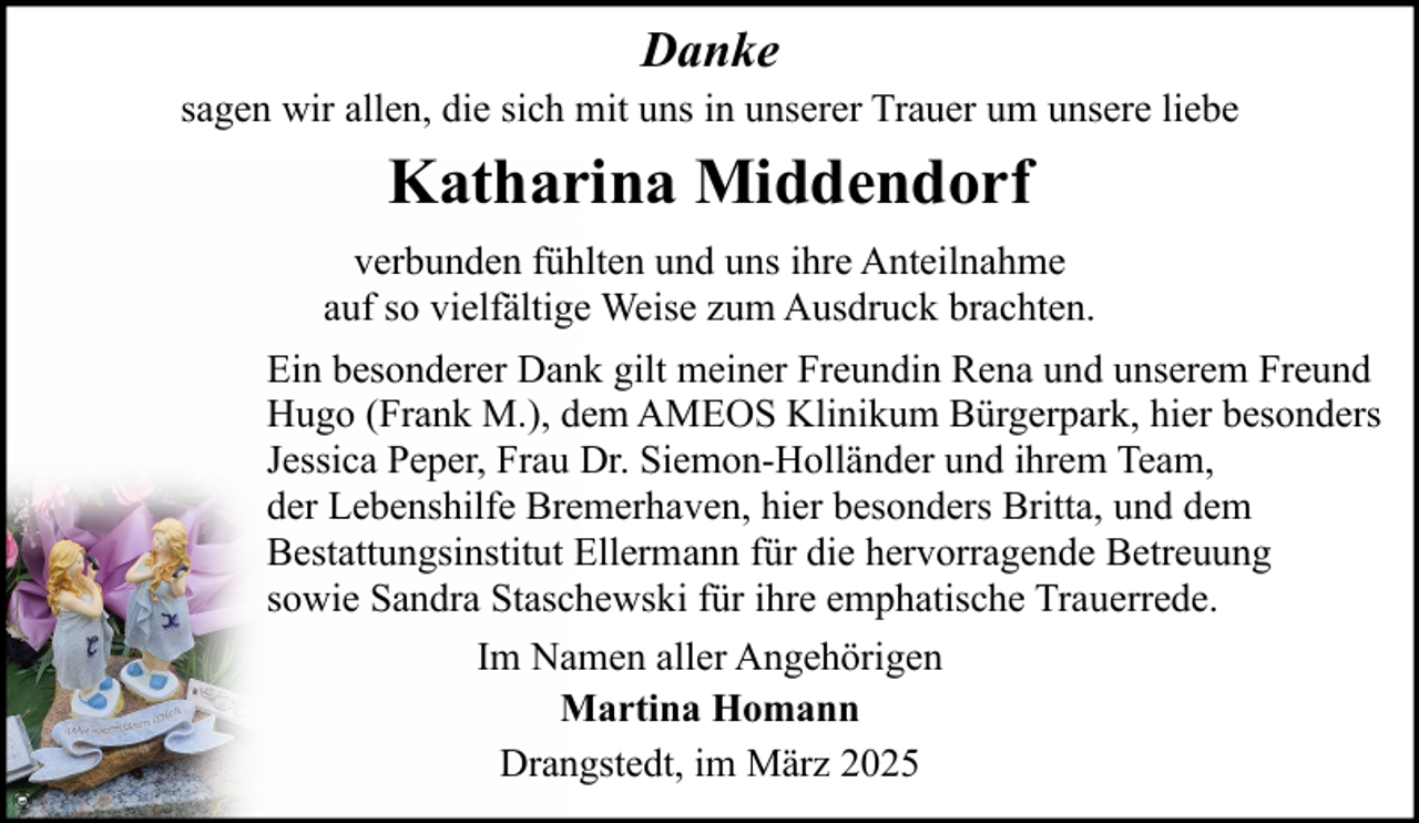 <p>Danke<br />sagen wir allen, die sich mit uns in unserer Trauer um unsere liebe</p><p>Katharina Middendorf<br />verbunden fühlten und uns ihre Anteilnahme<br />auf so vielfältige Weise zum Ausdruck brachten.<br />Ein besonderer Dank gilt meiner Freundin Rena und unserem Freund<br />Hugo (Frank M.), dem AMEOS Klinikum Bürgerpark, hier besonders<br />Jessica Peper, Frau Dr. Siemon-Holländer und ihrem Team,<br />der Lebenshilfe Bremerhaven, hier besonders Britta, und dem<br />Bestattungsinstitut Ellermann für die hervorragende Betreuung<br />sowie Sandra Staschewski für ihre emphatische Trauerrede.<br />Im Namen aller Angehörigen<br />Martina Homann<br />Drangstedt, im März 2025</p>