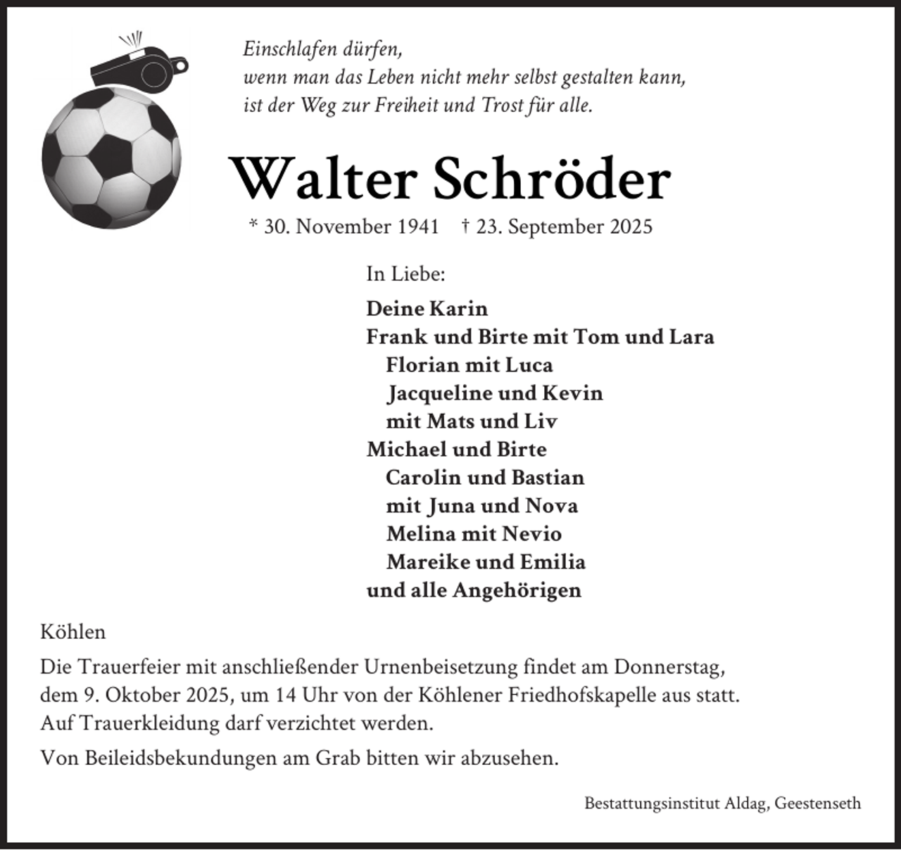 <p>Einschlafen dürfen,<br />wenn man das Leben nicht mehr selbst gestalten kann,<br />ist der Weg zur Freiheit und Trost für alle.</p><p>Walter Schröder<br />* 30. November 1941 † 23. September 2025<br />In Liebe:<br />Deine Karin<br />Frank und Birte mit Tom und Lara<br />Florian mit Luca<br />Jacqueline und Kevin<br />mit Mats und Liv<br />Michael und Birte<br />Carolin und Bastian<br />mit Juna und Nova<br />Melina mit Nevio<br />Mareike und Emilia<br />und alle Angehörigen<br />Köhlen<br />Die Trauerfeier mit anschließender Urnenbeisetzung findet am Donnerstag,<br />dem 9. Oktober 2025, um 14 Uhr von der Köhlener Friedhofskapelle aus statt.<br />Auf Trauerkleidung darf verzichtet werden.<br />Von Beileidsbekundungen am Grab bitten wir abzusehen.<br />Bestattungsinstitut Aldag, Geestenseth</p>