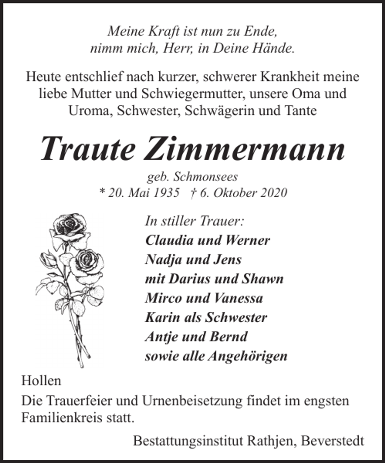 <p>Meine Kraft ist nun zu Ende,<br />nimm mich, Herr, in Deine Hände.<br />Heute entschlief nach kurzer, schwerer Krankheit meine<br />liebe Mutter und Schwiegermutter, unsere Oma und<br />Uroma, Schwester, Schwägerin und Tante</p><p>Traute Zimmermann<br />geb. Schmonsees<br />* 20. Mai 1935 † 6. Oktober 2020</p><p>In stiller Trauer:<br />Claudia und Werner<br />Nadja und Jens<br />mit Darius und Shawn<br />Mirco und Vanessa<br />Karin als Schwester<br />Antje und Bernd<br />sowie alle Angehörigen<br />Hollen<br />Die Trauerfeier und Urnenbeisetzung findet im engsten<br />Familienkreis statt.<br />Bestattungsinstitut Rathjen, Beverstedt</p>