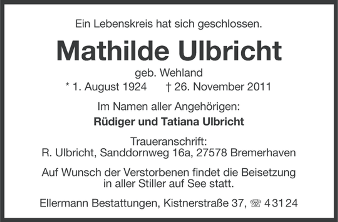 <p>Ein Lebenskreis hat sich geschlossen.</p><p>Mathilde Ulbricht<br />geb. Wehland<br />* 1. August 1924<br />† 26. November 2011<br />Im Namen aller Angehörigen:<br />Rüdiger und Tatiana Ulbricht<br />Traueranschrift:<br />R. Ulbricht, Sanddornweg 16a, 27578 Bremerhaven<br />Auf Wunsch der Verstorbenen findet die Beisetzung<br />in aller Stiller auf See statt.<br />Ellermann Bestattungen, Kistnerstraße 37, 4 31 24</p>