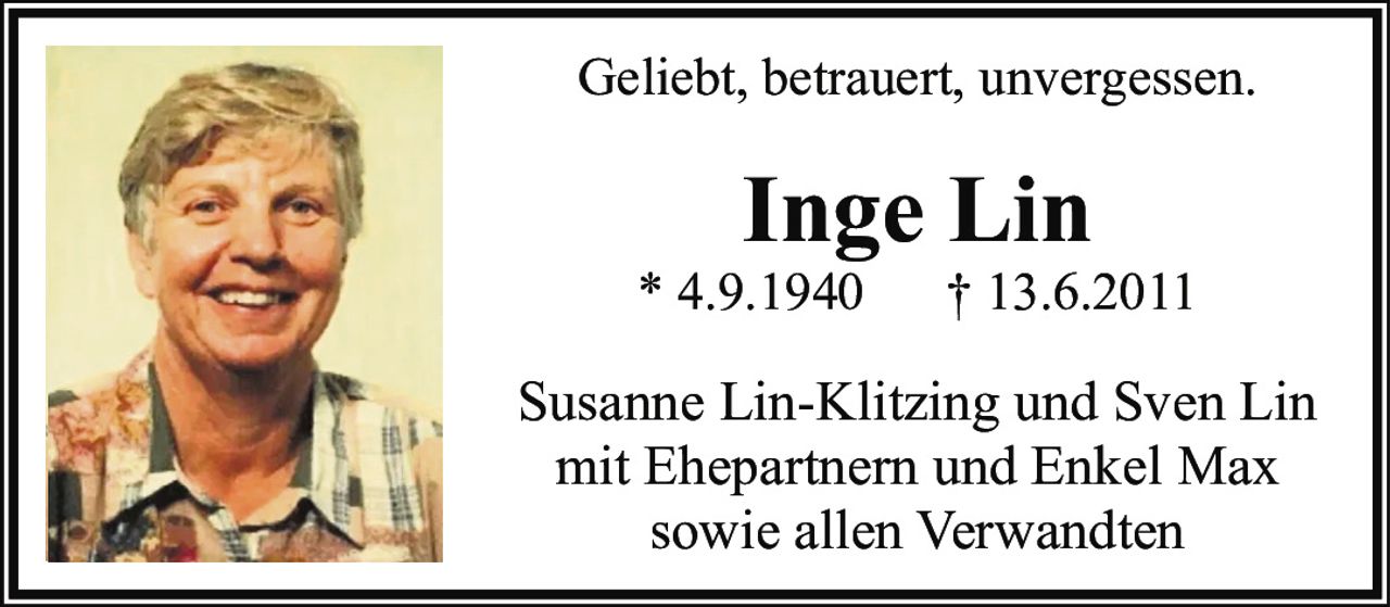 <p>Geliebt, betrauert, unvergessen.</p>

<p>Inge Lin<br>
* 4.9.1940  † 13.6.2011</p>

<p>Susanne Lin-Klitzing und Sven Lin<br>
mit Ehepartnern und Enkel Max<br>
sowie allen Verwandten</p>