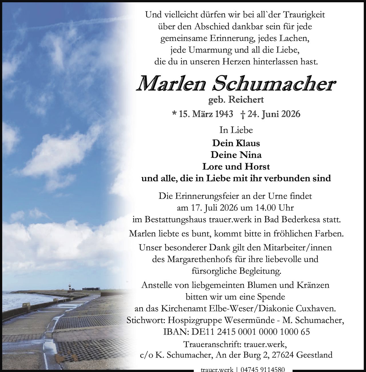 <p>Und vielleicht dürfen wir bei all`der Traurigkeit über den Abschied dankbar sein für jede gemeinsame Erinnerung, jedes Lachen, jede Umarmung und all die Liebe, die du in unseren Herzen hinterlassen hast.</p>

<p><i>Marlen Schumacher</i><br>geb. Reichert<br>* 15. März 1943 † 24. Juni 2026</p>

<p>In Liebe<br><strong>Dein Klaus</strong><br><strong>Deine Nina</strong><br><strong>Lore und Horst</strong><br>und alle, die in Liebe mit ihr verbunden sind</p>

<p>Die Erinnerungsfeier an der Urne findet am 17. Juli 2026 um 14.00 Uhr im Bestattungshaus trauer.werk in Bad Bederkesa statt.</p>

<p>Marlen liebte es bunt, kommt bitte in fröhlichen Farben.</p>

<p>Unser besonderer Dank gilt den Mitarbeiter/innen des Margarethenhofs für ihre liebevolle und fürsorgliche Begleitung.</p>

<p>Anstelle von liebgemeinten Blumen und Kränzen bitten wir um eine Spende an das Kirchenamt Elbe-Weser/Diakonie Cuxhaven.<br>Stichwort: Hospizgruppe Wesermünde - M. Schumacher,<br>IBAN: DE11 2415 0001 0000 1000 65</p>

<p>Traueranschrift: trauer.werk, c/o K. Schumacher, An der Burg 2, 27624 Geestland</p>

<p>trauer.werk | 04745 9114580</p>