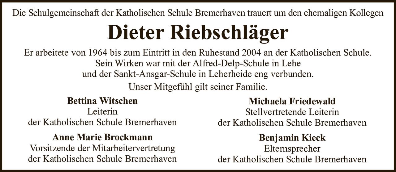 Die Schulgemeinschaft der Katholischen Schule Bremerhaven trauert um den ehemaligen KollegenDieter RiebschlägerEr arbeitete von 1964 bis zum Eintritt in den Ruhestand 2004 an der Katholischen Schule.Sein Wirken war mit der Alfred-Delp-Schule in Leheund der Sankt-Ansgar-Schule in Leherheide eng verbunden.Unser Mitgefühl gilt seiner Familie.Bettina WitschenLeiterinder Katholischen Schule BremerhavenAnne Marie BrockmannVorsitzende der Mitarbeitervertretungder Katholischen Schule BremerhavenMichaela FriedewaldStellvertretende Leiterinder Katholischen Schule BremerhavenBenjamin KieckElternsprecherder Katholischen Schule Bremerhaven