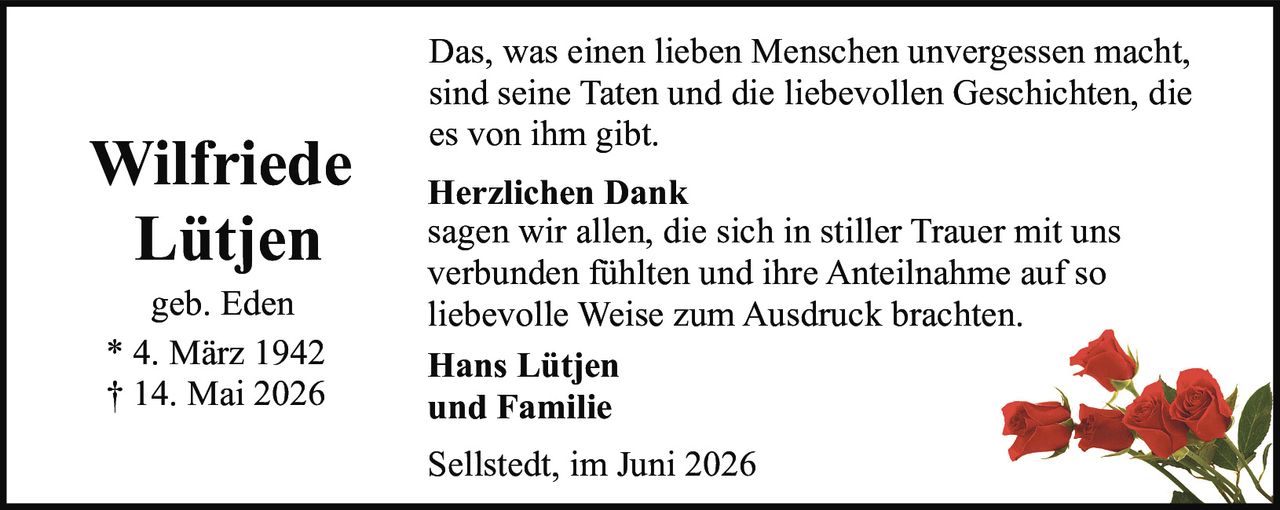 <p><strong>Wilfriede Lütjen</strong></p><p>geb. Eden</p><p>* 4. März 1942<br/>† 14. Mai 2026</p><p>Das, was einen lieben Menschen unvergessen macht, sind seine Taten und die liebevollen Geschichten, die es von ihm gibt.</p><p><strong>Herzlichen Dank</strong><br/>sagen wir allen, die sich in stiller Trauer mit uns verbunden fühlten und ihre Anteilnahme auf so liebevolle Weise zum Ausdruck brachten.</p><p><strong>Hans Lütjen<br/>und Familie</strong></p><p>Sellstedt, im Juni 2026</p>