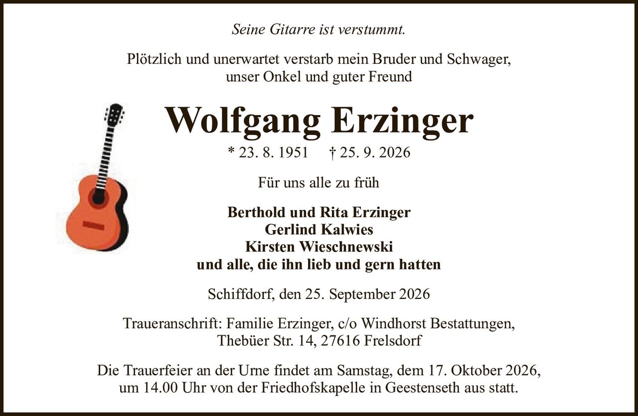 Seine Gitarre ist verstummt.Wolfgang Erzinger* 23. 8. 1951† 25. 9. 2026Berthold und Rita ErzingerGerlind KalwiesKirsten Wieschnewskiund alle, die ihn lieb und gern hattenTraueranschrift: Familie Erzinger, c/o Windhorst Bestattungen,Thebüer Str. 14, 27616 FrelsdorfSchiffdorf, den 25. September 2026Die Trauerfeier an der Urne findet am Samstag, dem 17. Oktober 2026,um 14.00 Uhr von der Friedhofskapelle in Geestenseth aus statt.Für uns alle zu frühPlötzlich und unerwartet verstarb mein Bruder und Schwager,unser Onkel und guter Freund