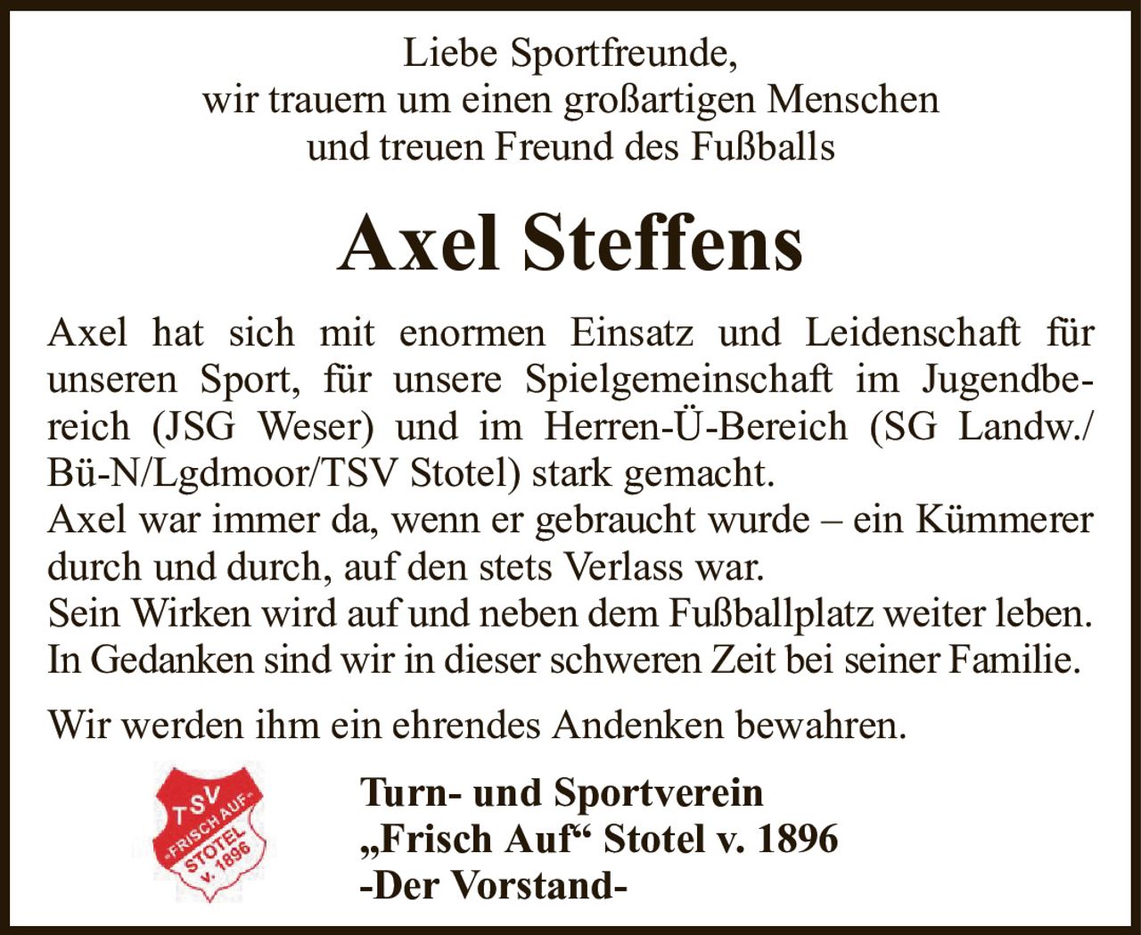 Liebe Sportfreunde,wir trauern um einen großartigen Menschenund treuen Freund des FußballsAxel SteffensTurn- und Sportverein„Frisch Auf“ Stotel v. 1896-Der Vorstand-Axel hat sich mit enormen Einsatz und Leidenschaft fürunseren Sport, für unsere Spielgemeinschaft im Jugendbereich (JSG Weser) und im Herren-Ü-Bereich (SG Landw./Bü-N/Lgdmoor/TSV Stotel) stark gemacht.Axel war immer da, wenn er gebraucht wurde – ein Kümmererdurch und durch, auf den stets Verlass war.Sein Wirken wird auf und neben dem Fußballplatz weiter leben.In Gedanken sind wir in dieser schweren Zeit bei seiner Familie.Wir werden ihm ein ehrendes Andenken bewahren.