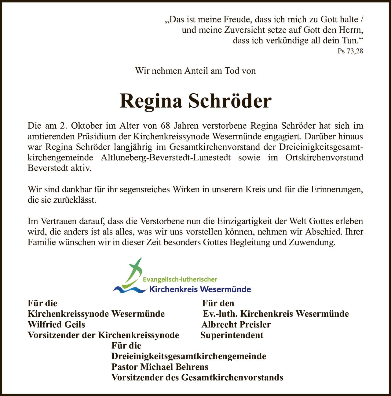 „Das ist meine Freude, dass ich mich zu Gott halte /und meine Zuversicht setze auf Gott den Herrn,dass ich verkündige all dein Tun.“Ps 73,28Regina SchröderFür dieFür denKirchenkreissynode WesermündeEv.-luth. Kirchenkreis WesermündeWilfried GeilsAlbrecht PreislerVorsitzender der KirchenkreissynodeSuperintendentFür dieDreieinigkeitsgesamtkirchengemeindePastor Michael BehrensVorsitzender des GesamtkirchenvorstandsDie am 2. Oktober im Alter von 68 Jahren verstorbene Regina Schröder hat sich imamtierenden Präsidium der Kirchenkreissynode Wesermünde engagiert. Darüber hinaus war Regina Schröder langjährig im Gesamtkirchenvorstand der Dreieinigkeitsgesamtkirchengemeinde Altluneberg-Beverstedt-Lunestedt sowie im OrtskirchenvorstandBeverstedt aktiv.Wir sind dankbar für ihr segensreiches Wirken in unserem Kreis und für die Erinnerungen, die sie zurücklässt.Im Vertrauen darauf, dass die Verstorbene nun die Einzigartigkeit der Welt Gottes erleben wird, die anders ist als alles, was wir uns vorstellen können, nehmen wir Abschied. Ihrer Familie wünschen wir in dieser Zeit besonders Gottes Begleitung und Zuwendung.Wir nehmen Anteil am Tod von