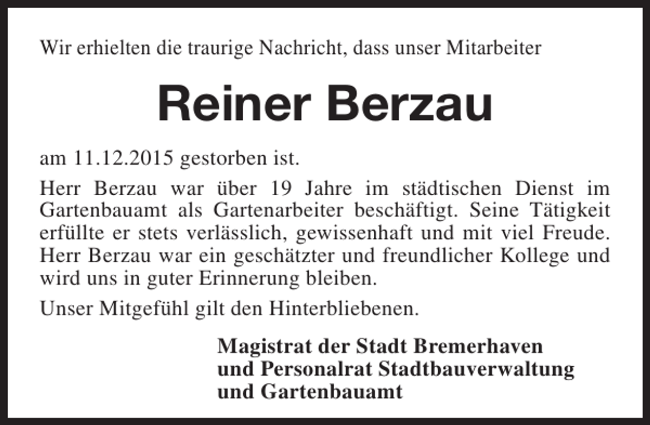 <p>Wir erhielten die traurige Nachricht, dass unser Mitarbeiter</p><p>Reiner Berzau<br />am 11.12.2015 gestorben ist.<br />Herr Berzau war über 19 Jahre im städtischen Dienst im<br />Gartenbauamt als Gartenarbeiter beschäftigt. Seine Tätigkeit<br />erfüllte er stets verlässlich, gewissenhaft und mit viel Freude.<br />Herr Berzau war ein geschätzter und freundlicher Kollege und<br />wird uns in guter Erinnerung bleiben.<br />Unser Mitgefühl gilt den Hinterbliebenen.<br />Magistrat der Stadt Bremerhaven<br />und Personalrat Stadtbauverwaltung<br />und Gartenbauamt</p>