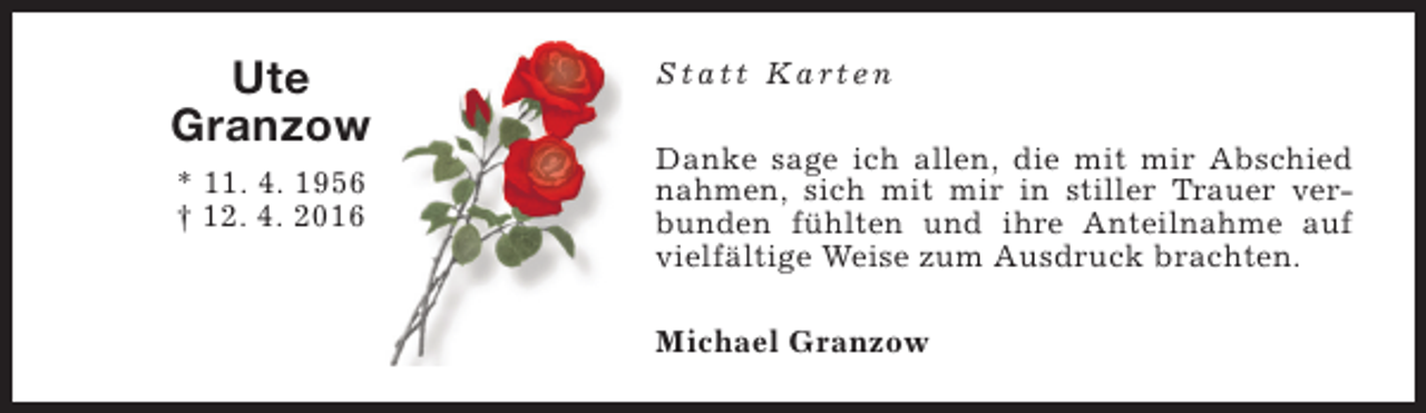 <p>Ute<br />Granzow<br />* 11. 4. 1956<br />† 12. 4. 2016</p><p>Statt Karten<br />Danke sage ich allen, die mit mir Abschied<br />nahmen, sich mit mir in stiller Trauer verbunden fühlten und ihre Anteilnahme auf<br />vielfältige Weise zum Ausdruck brachten.<br />Michael Granzow</p>