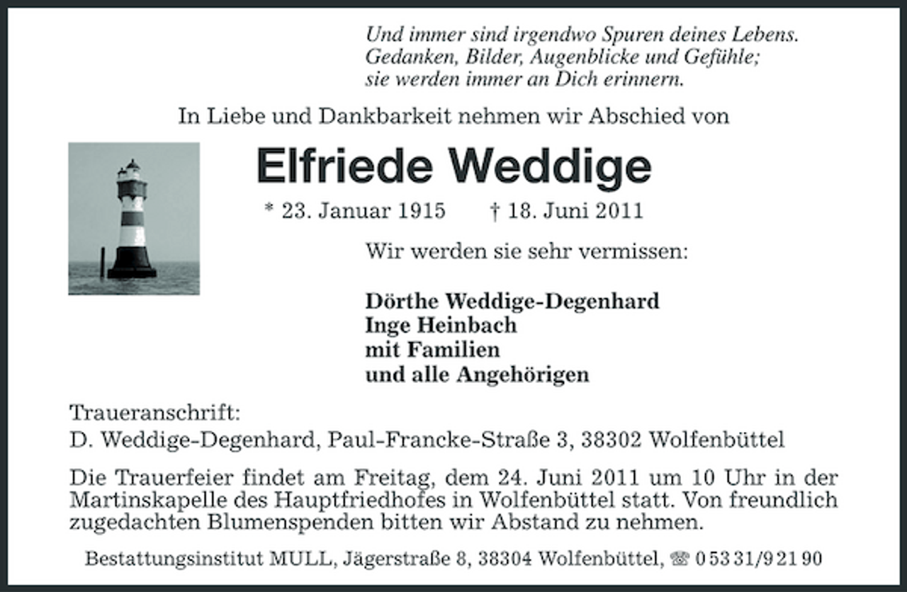 <p>Und immer sind irgendwo Spuren deines Lebens. Gedanken, Bilder, Augenblicke und Gefühle; sie werden immer an Dich erinnern. In Liebe und Dankbarkeit nehmen wir Abschied von</p><p>Elfriede Weddige<br />* 23. Januar 1915 † 18. Juni 2011 Wir werden sie sehr vermissen: Dörthe Weddige-Degenhard Inge Heinbach mit Familien und alle Angehörigen Traueranschrift: D. Weddige-Degenhard, Paul-Francke-Straße 3, 38302 Wolfenbüttel Die Trauerfeier findet am Freitag, dem 24. Juni 2011 um 10 Uhr in der Martinskapelle des Hauptfriedhofes in Wolfenbüttel statt. Von freundlich zugedachten Blumenspenden bitten wir Abstand zu nehmen.<br />Bestattungsinstitut MULL, Jägerstraße 8, 38304 Wolfenbüttel, 0 51/9 21 90</p>