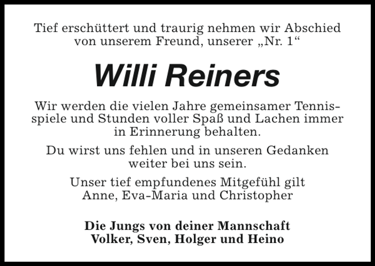 <p>Tief erschüttert und traurig nehmen wir Abschied<br />von unserem Freund, unserer „Nr. 1“</p><p>Willi Reiners</p><p>Wir werden die vielen Jahre gemeinsamer Tennisspiele und Stunden voller Spaß und Lachen immer<br />in Erinnerung behalten.<br />Du wirst uns fehlen und in unseren Gedanken<br />weiter bei uns sein.<br />Unser tief empfundenes Mitgefühl gilt<br />Anne, Eva-Maria und Christopher<br />Die Jungs von deiner Mannschaft<br />Volker, Sven, Holger und Heino</p>