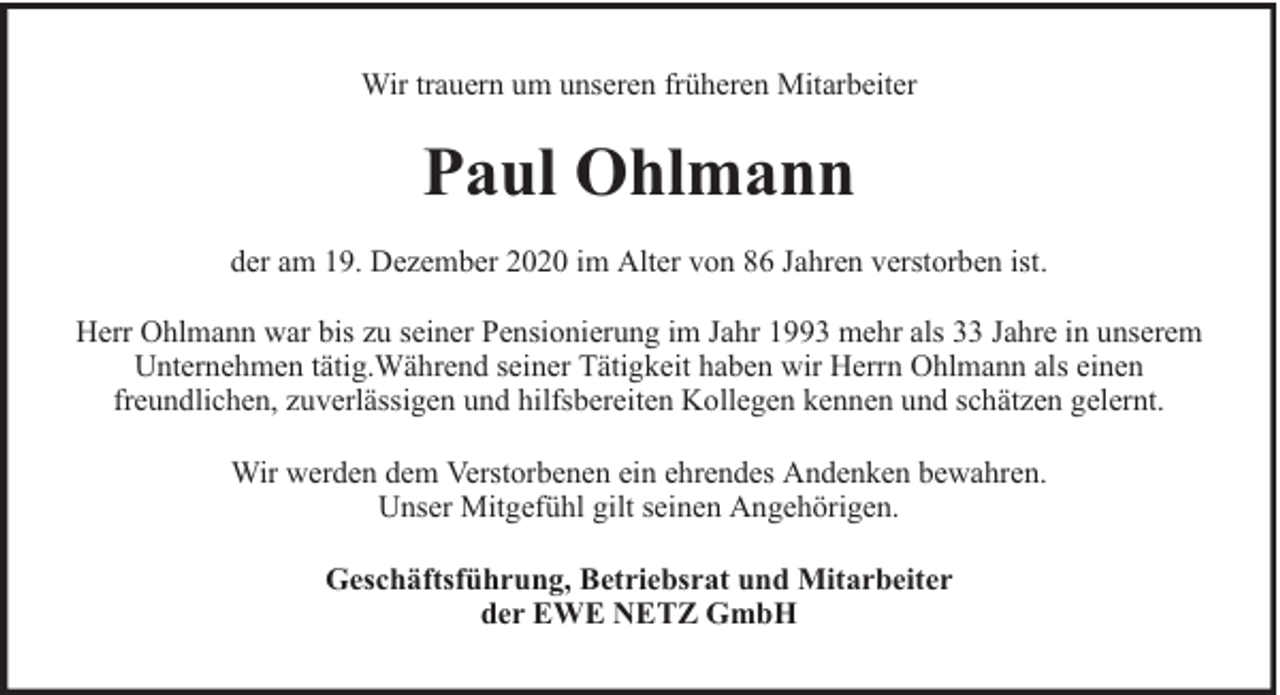 <p>Wir trauern um unseren früheren Mitarbeiter</p><p>Paul Ohlmann<br />der am 19. Dezember 2020 im Alter von 86 Jahren verstorben ist.<br />Herr Ohlmann war bis zu seiner Pensionierung im Jahr 1993 mehr als 33 Jahre in unserem<br />Unternehmen tätig.Während seiner Tätigkeit haben wir Herrn Ohlmann als einen<br />freundlichen, zuverlässigen und hilfsbereiten Kollegen kennen und schätzen gelernt.<br />Wir werden dem Verstorbenen ein ehrendes Andenken bewahren.<br />Unser Mitgefühl gilt seinen Angehörigen.<br />Geschäftsführung, Betriebsrat und Mitarbeiter<br />der EWE NETZ GmbH</p>