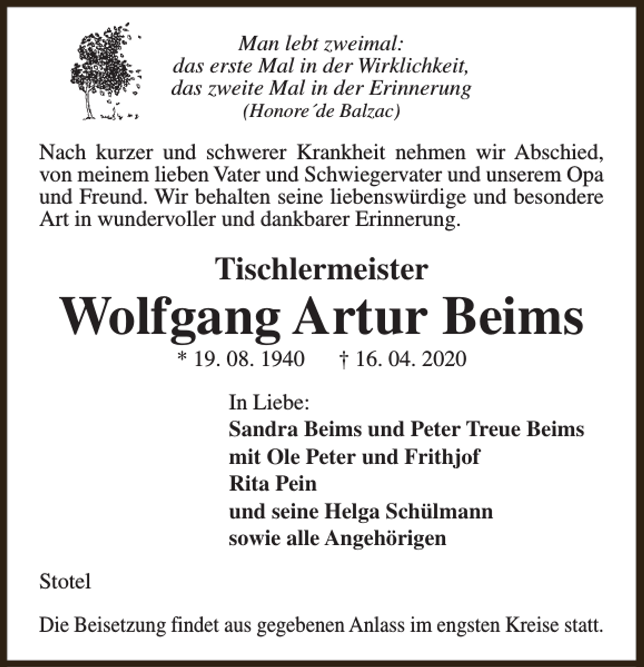 <p>Man lebt zweimal:<br />das erste Mal in der Wirklichkeit,<br />das zweite Mal in der Erinnerung<br />(Honore´de Balzac)</p><p>Nach kurzer und schwerer Krankheit nehmen wir Abschied,<br />von meinem lieben Vater und Schwiegervater und unserem Opa<br />und Freund. Wir behalten seine liebenswürdige und besondere<br />Art in wundervoller und dankbarer Erinnerung.</p><p>Tischlermeister</p><p>Wolfgang Artur Beims<br />* 19. 08. 1940</p><p>† 16. 04. 2020</p><p>In Liebe:<br />Sandra Beims und Peter Treue Beims<br />mit Ole Peter und Frithjof<br />Rita Pein<br />und seine Helga Schülmann<br />sowie alle Angehörigen<br />Stotel<br />Die Beisetzung findet aus gegebenen Anlass im engsten Kreise statt.</p>