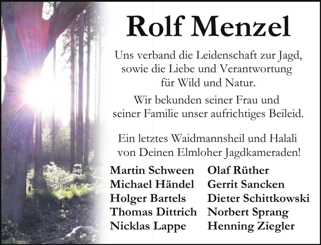 <p>Rolf Menzel</p><p>Uns verband die Leidenschaft zur Jagd,<br />sowie die Liebe und Verantwortung<br />für Wild und Natur.<br />Wir bekunden seiner Frau und<br />seiner Familie unser aufrichtiges Beileid.<br />Ein letztes Waidmannsheil und Halali<br />von Deinen Elmloher Jagdkameraden!<br />Martin Schween Olaf Rüther<br />Michael Händel Gerrit Sancken<br />Holger Bartels<br />Dieter Schittkowski<br />Thomas Dittrich Norbert Sprang<br />Nicklas Lappe<br />Henning Ziegler</p>
