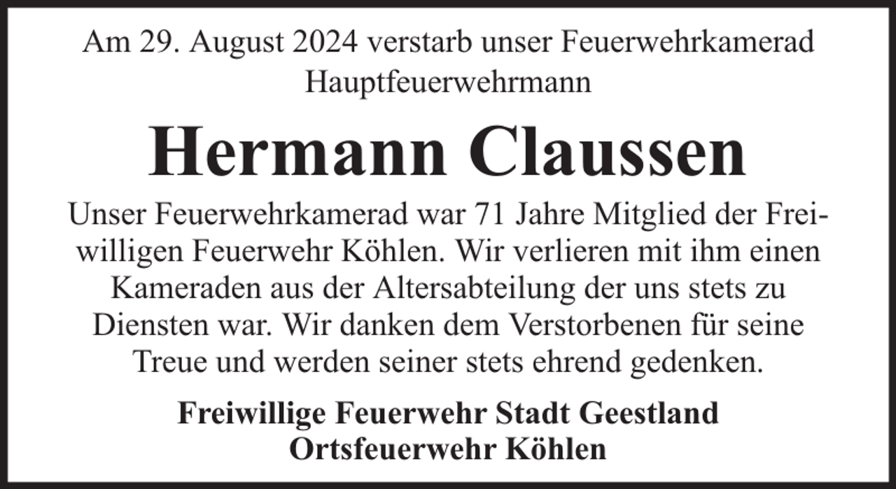<p>Am 29. August 2024 verstarb unser Feuerwehrkamerad<br />Hauptfeuerwehrmann</p><p>Hermann Claussen</p><p>Unser Feuerwehrkamerad war 71 Jahre Mitglied der Freiwilligen Feuerwehr Köhlen. Wir verlieren mit ihm einen<br />Kameraden aus der Altersabteilung der uns stets zu<br />Diensten war. Wir danken dem Verstorbenen für seine<br />Treue und werden seiner stets ehrend gedenken.<br />Freiwillige Feuerwehr Stadt Geestland<br />Ortsfeuerwehr Köhlen</p>