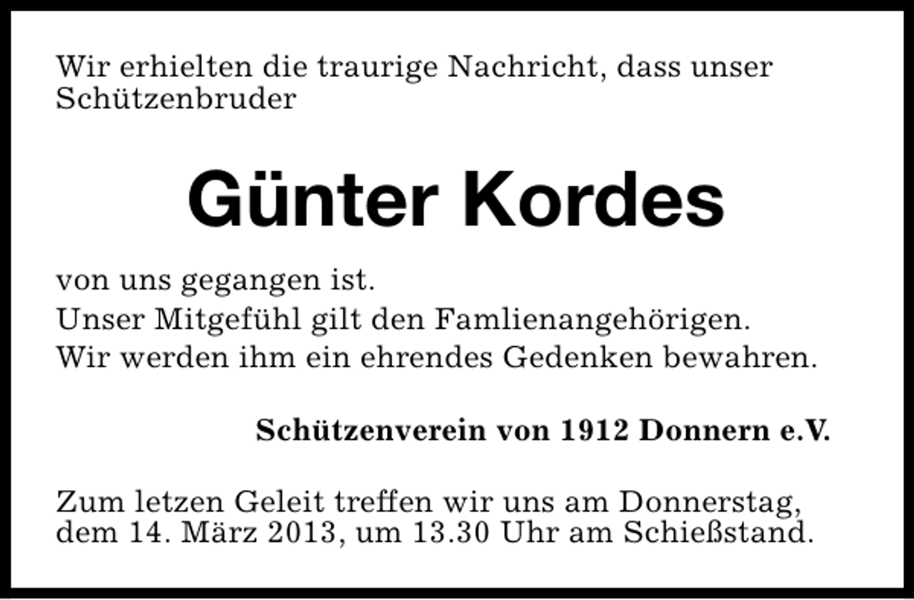 <p>Wir erhielten die traurige Nachricht, dass unser<br />Schützenbruder</p><p>Günter Kordes<br />von uns gegangen ist.<br />Unser Mitgefühl gilt den Famlienangehörigen.<br />Wir werden ihm ein ehrendes Gedenken bewahren.<br />Schützenverein von 1912 Donnern e.V.<br />Zum letzen Geleit treffen wir uns am Donnerstag,<br />dem 14. März 2013, um 13.30 Uhr am Schießstand.</p>