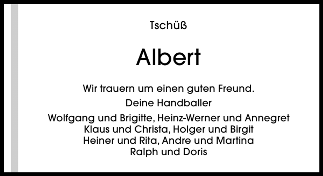 <p>Tschüß</p><p>Albert<br />Wir trauern um einen guten Freund.<br />Deine Handballer<br />Wolfgang und Brigitte, Heinz-Werner und Annegret<br />Klaus und Christa, Holger und Birgit<br />Heiner und Rita, Andre und Martina<br />Ralph und Doris</p>